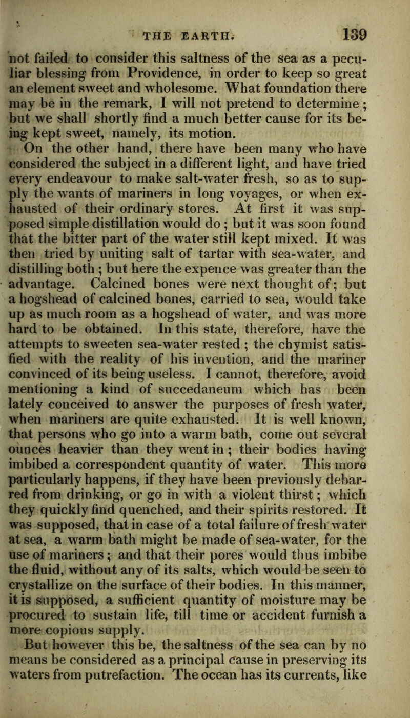 not failed to consider this saltness of the sea as a pecu- liar blessing from Providence, in order to keep so great an element sweet and wholesome. What foundation there may be in the remark, I will not pretend to determine ; but we shall shortly find a much better cause for its be- ing kept sweet, namely, its motion. On the other hand, there have been many who have considered the subject in a different light, and have tried every endeavour to make salt-water fresh, so as to sup- ply the wants of mariners in long voyages, or when ex- hausted of their ordinary stores. At first it was sup- posed simple distillation would do; but it was soon found that the bitter part of the water still kept mixed. It was then tried by uniting salt of tartar with sea-w ater, and distilling both ; but here the expence was greater than the advantage. Calcined bones were next thought of; but a hogshead of calcined bones, carried to sea, would take up as much room as a hogshead of water, and w as more hard to be obtained. In this state, therefore, have the attempts to sweeten sea-water rested ; the chymist satis- fied with the reality of his invention, and the mariner convinced of its being useless. I cannot, therefore, avoid mentioning a kind of succedaneum which has been lately conceived to answer the purposes of fresh water, when mariners are quite exhausted. It is well known, that persons who go into a warm bath, come out several ounces heavier than they went in ; their bodies having imbibed a correspondent quantity of water. This more particularly happens, if they have been previously debar- red from drinking, or go in with a violent thirst; which they quickly find quenched, and their spirits restored. It was supposed, that in case of a total failure of fresh water at sea, a warm bath might be made of sea-water, for the use of mariners; and that their pores would thus imbibe the fluid, without any of its salts, which would be seen to crystallize on the surface of their bodies. In this manner, it is supposed, a sufficient quantity of moisture may be procured to sustain life, till time or accident furnish a more copious supply. But however this be, the saltness of the sea can by no means be considered as a principal Cause in preserving its waters from putrefaction. The ocean has its currents, like