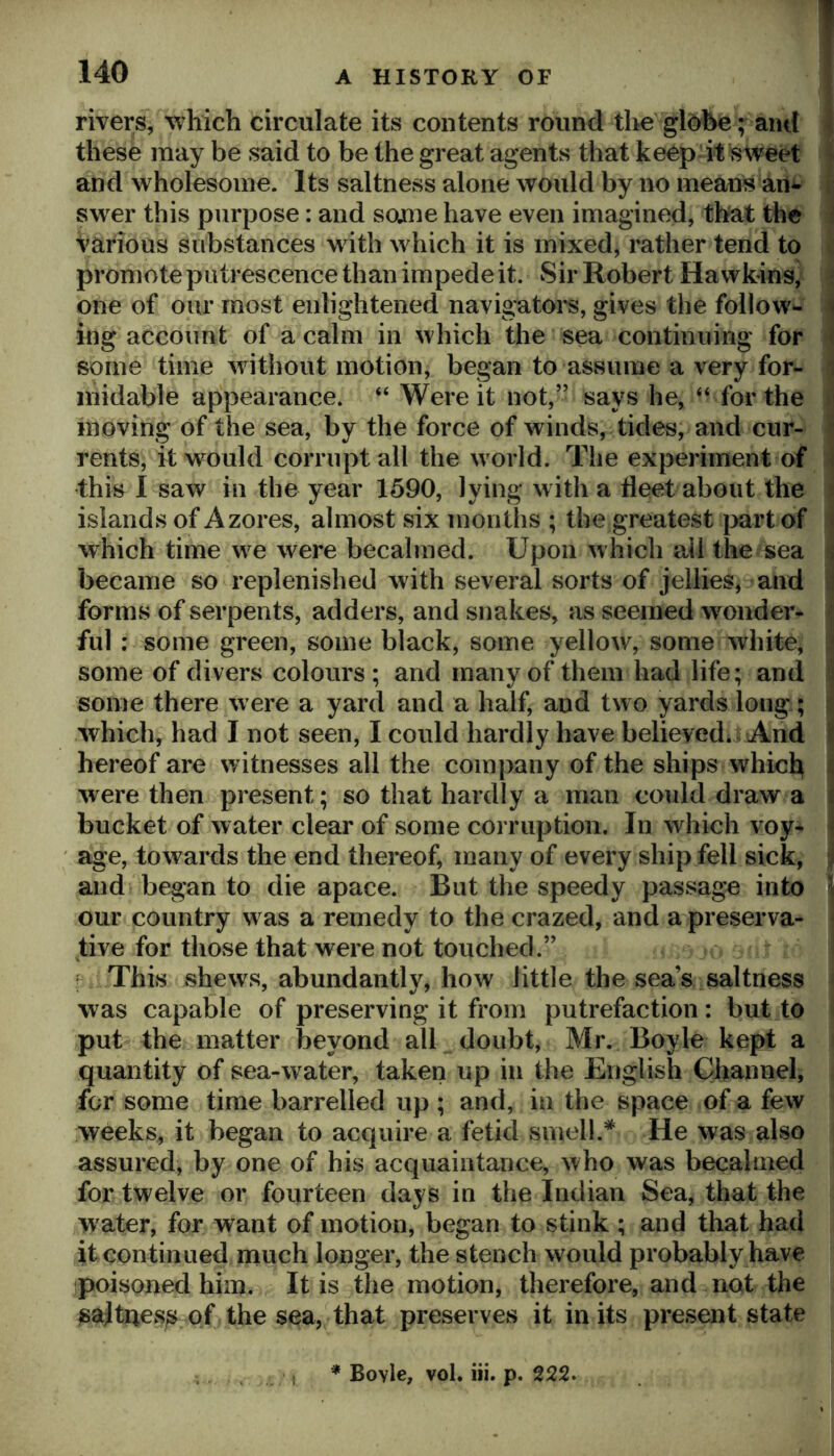 rivers, which circulate its contents round the globe; amt i these may be said to be the great agents that keep it sweet and wholesome. Its saltness alone would by no means an^ sw^er this purpose: and some have even imagined, that the ; various substances with which it is mixed, rather tend to . promote putrescence than impede it. Sir Robert Hawkins^ i one of our most enlightened navigatoi'S, gives the follow- \ ing account of a calm in which the sea continuing for i some time without motion, began to assume a very for- i inidable appearance. “ Were it not,” says he, “ for the i moving of the sea, by the force of winds, tides, and cur- i rents, it would corrupt all the world. Tlie experiment of i this I saw in the year 1590, lying with a fleet about the j islands of Azores, almost six months ; the greatest jiart of which time w^e were becalmed. Upon which ail the sea k became so replenished with several sorts of jellies, and i forms of serpents, adders, and snakes, as seemed wonder- ful : some green, some black, some yellow, some white, | some of divers colours; and many of them had life; and i some there were a yard and a half, and two yards long; i which, had I not seen, I could hardly have believed. And j hereof are witnesses all the company of the ships whicl^ Ij were then present; so that hardly a man could draw a | bucket of water clear of some corruption. In which voy- | age, towards the end thereof, many of every ship fell sick, | and began to die apace. But the speedy passage into \ our country w as a remedy to the crazed, and a preserva- j j;ive for those that were not touched.” ' ; This shews, abundantly, how little the sea’s saltness was capable of preserving it from putrefaction : but to i put the matter beyond all doubt, Mr. Boyle kept a quantity of sea-water, taken up in the English Channel, for some time barrelled up ; and, in the space of a few weeks, it began to acquire a fetid smell.* He was also assured, by one of his acquaintance, who was becalmed for twelve or fourteen days in the Indian Sea, that the water, for want of motion, began to stink ; and that had it continued niuch longer, the stench would probably have poisoned him. It is the motion, therefore, and not the ^ajtues^ of the sea, that preserves it in its present state I