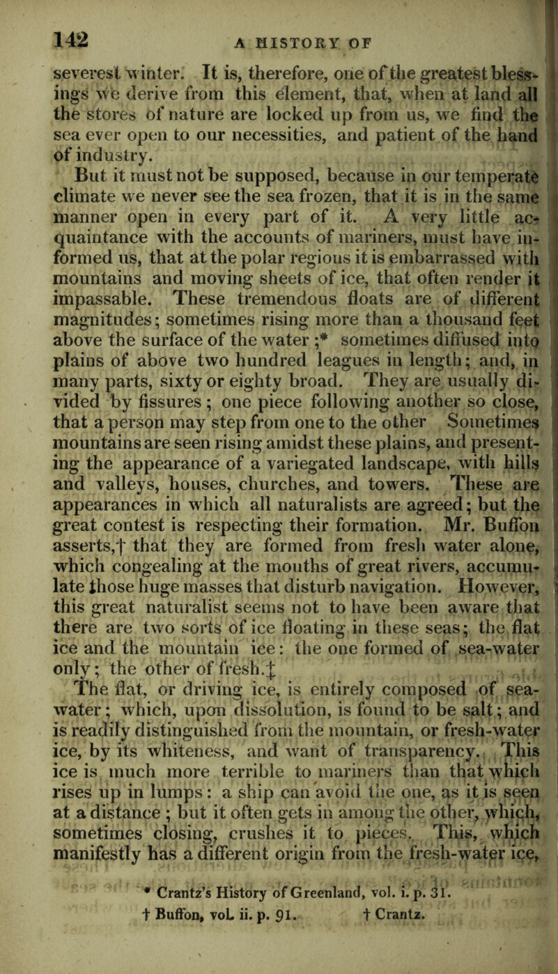 I sevei'est ^vinter. It is, therefore, one of the greatest bless- ings w e derive from this element, that, when at land all ^ the stores of nature are locked up from us, we find the sea ever open to our necessities, and patient of the hand i of industry. But it must not be supposed, because in our temperate climate we never see the sea frozen, that it is in the same ii manner open in every part of it. A very little ac* quaintance with the accounts of mariners, must have in- formed us, that at the polar regions it is embarrassed with mountains and moving sheets of ice, that often render it impassable. These tremendous floats are of diflTerent magnitudes; sometimes rising more than a thousand feet above the surface of the water sometimes diffused into plains of above two hundred leagues in length; and, in many parts, sixty or eighty broad. They are usually di- vided by fissures ; one piece following another so close, ^ that a person may step from one to the other Sometimes ; mountains are seen rising amidst these plains, and present- ^ ing the appearance of a variegated landscape, with hills | and valleys, houses, churches, and towers. These are I appearances in which all naturalists are agreed; but the I great contest is respecting their formation. Mr. Bufibn I asserts,'!' that they are formed from fresh water alone, which congealing at the mouths of great rivers, accumu- « latethosehugemasses that disturb navigation. However, } this great naturalist seems not to have been aware that there are two sorts of ice floating in these seas; the flat ice and the mountain ice: the one formed of sea-water only; the other of fresh.:]: The flat, or driving ice, is entirely composed of sea- water ; which, upon dissolution, is found to be salt; and is readily distinguished from the mountain, or fresh-w^ater ice, by its whiteness, and want of transparency. This ice is much more terrible to mariners than that which rises up in lumps: a ship can avoid tiie one, as it is seen at a distance ; but it often gets in among the other, >vhiqh, sometimes closing, crushes it to pieces. This, which manifestly has a different origin from the fresh-water ice, -i * Crantz’s History of Greenland, vol. i. p. 31. + Buffon, voU ii. p. 91. t Crantz.