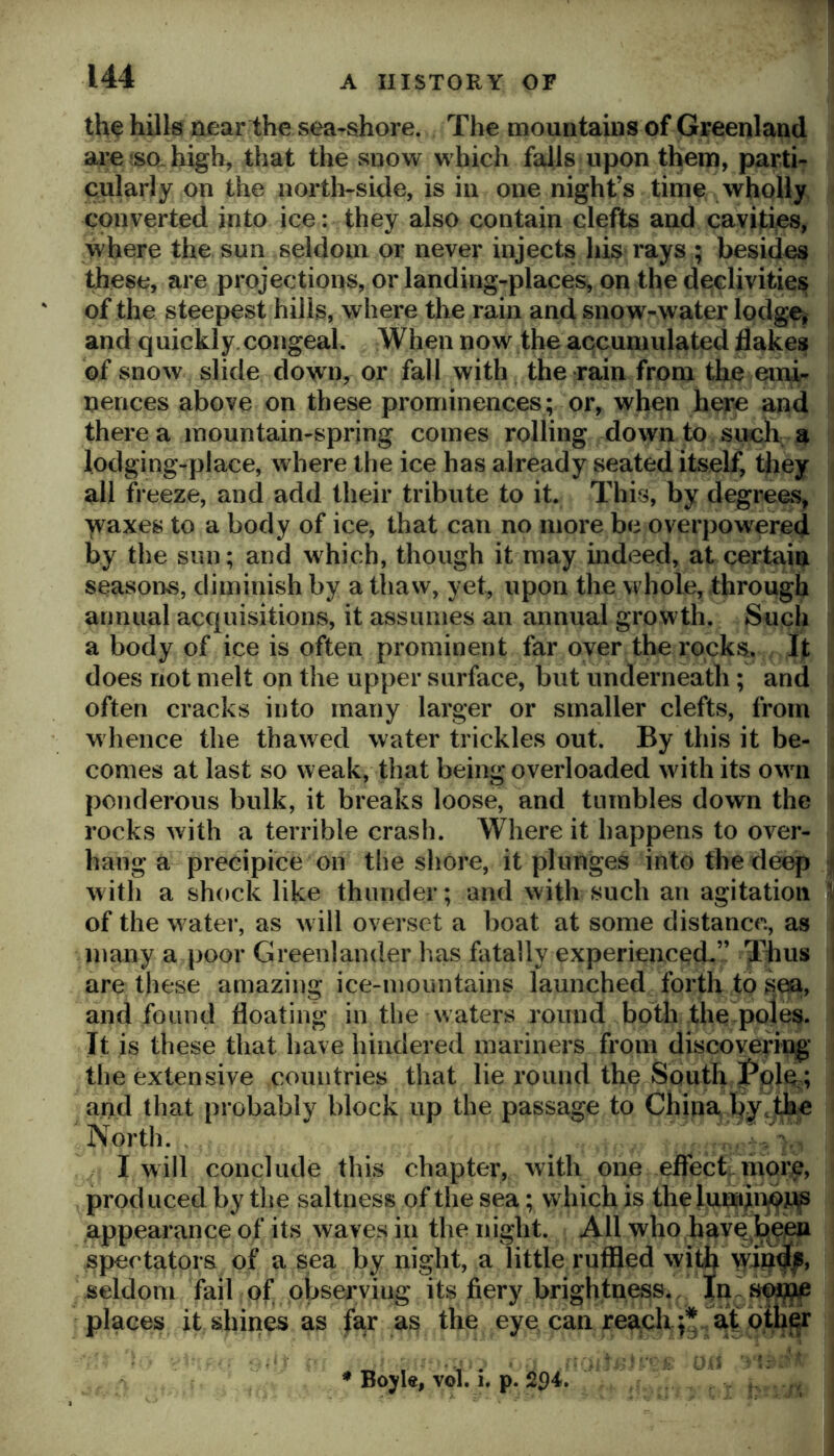 the hills near the sea-shore. The mountains of Greenland are ?SQ. high, that the snow which falls upon them, parti- cularly on the north-side, is in one night’s time wholly converted into ice: they also contain clefts and cavities, where the sun seldom or never injects his rays ; besides these, are projections, or landing-places, on the declivities ' of the steepest hills, where the rain and snow-water lodge^ and q uickly.congeal. When now the accumulated flakes hf snow slide down, or fall with the rain from the emi- nences above on these prominences; or, when here and there a mountain-spring comes rolling down to such, a lodging-place, where the ice has already seated itself, fliey all freeze, and add their tribute to it. This, by degrees, waxes to a body of ice, that can no more be overpowered by the sun; and which, though it may indeed, at certain seasons, diminish by a thaw, yet, upon the whole, through annual acquisitions, it assumes an annual growth. Such a body of ice is often prominent far over the rocks. It does not melt on the upper surface, but underneath; and often cracks into many larger or smaller clefts, from whence the thawed water trickles out. By this it be- comes at last so weak, that being overloaded with its own ponderous bulk, it breaks loose, and tumbles down the rocks with a terrible crash. Where it happens to over- hang a precipice on the shore, it plunges into the deep with a shock like thunder; and with such an agitation ; of the water, as will overset a boat at some distance, as j many a poor Greenlander has fatally experiencoch” Thus I are these amazing ice-mountains launched forth to sea, and found floating in the waters round both the poles. It is these that have hindered mariners from discovering’ the extensive countries that lie round the South f pie,; and that probably block up the passage to China l^y, the North. I will conclude this chapter, with one effect, mor^, produced by the saltness of the sea; which is thelumiuf^pp appearance of its waves in the night. All who have b^eu spectators of a sea by night, a little ruffled wit4 seldom fail of observing its fiery brightness. In places it shines as fa,r as the eye can reach at otli^r j