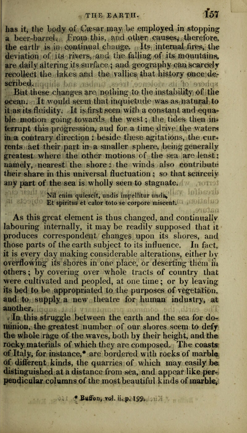 i has it, the body of Csesar may be employed in stopping a beer-barrel. From this, and other c^uses,^ therefore, I the earth is in continual change. Its internal hr^, the deviation of its rivers, and the falling of its rnounthin?^, i are daily altering its surface; and geography can scarcely j recollect the lakes and the vallies that history once de.- I scribed. I But these changes are nothing to the iiistability of the j ocean. It would seem that inquietude was as natural to I it as its fluidity. It is first seen with a constant and equa- ble motion going towards the west; the. tides then in^ terrupt this progression, and for a time drive the waters in a contrary direction : beside these agitations, the cur- I rents act their part in a smaller sphere, being generally i greatest where the other motions of the sea are least; namely, nearest the shore: the winds also contribute I their share in this universal fluctuation; so that scarcely ! any part of the sea is wholly seen to stagnate. Nil enim quiescit, undis impellitur unda» Et spiritus et calor toto se corpore miscent. As this great element is thus changed, and continually labouring internally, it may be readily supposed that it produces correspondent changes upon its shores, and those parts of the earth subject to its influence. In fact, □it is every day making considerable alterations, either by overflowing its shores in one place, or deserting them iii others; by covering over whole tracts of country that were cultivated and peopled, at one time; or by leaving its bed to be appropriated to the purposes of vegetation, and to supply a new theatre for human industry, at another. . In this struggle between the earth and the sea for do- minion, the greatest number of our shores seem to defy the whole rage of the waves, both by their height, and the rocky materials of which they are composed. The coasts of Italy, for instance,* are bordered with rocks of marbln of dijflferent kinds, the quarries of which may easily be; distinguished at a distance from sea, and appear like perit pendicular columns of the most beautiful kinds of marble^ : 5B4iJfoni VQl. u\vp,19^* .5 -