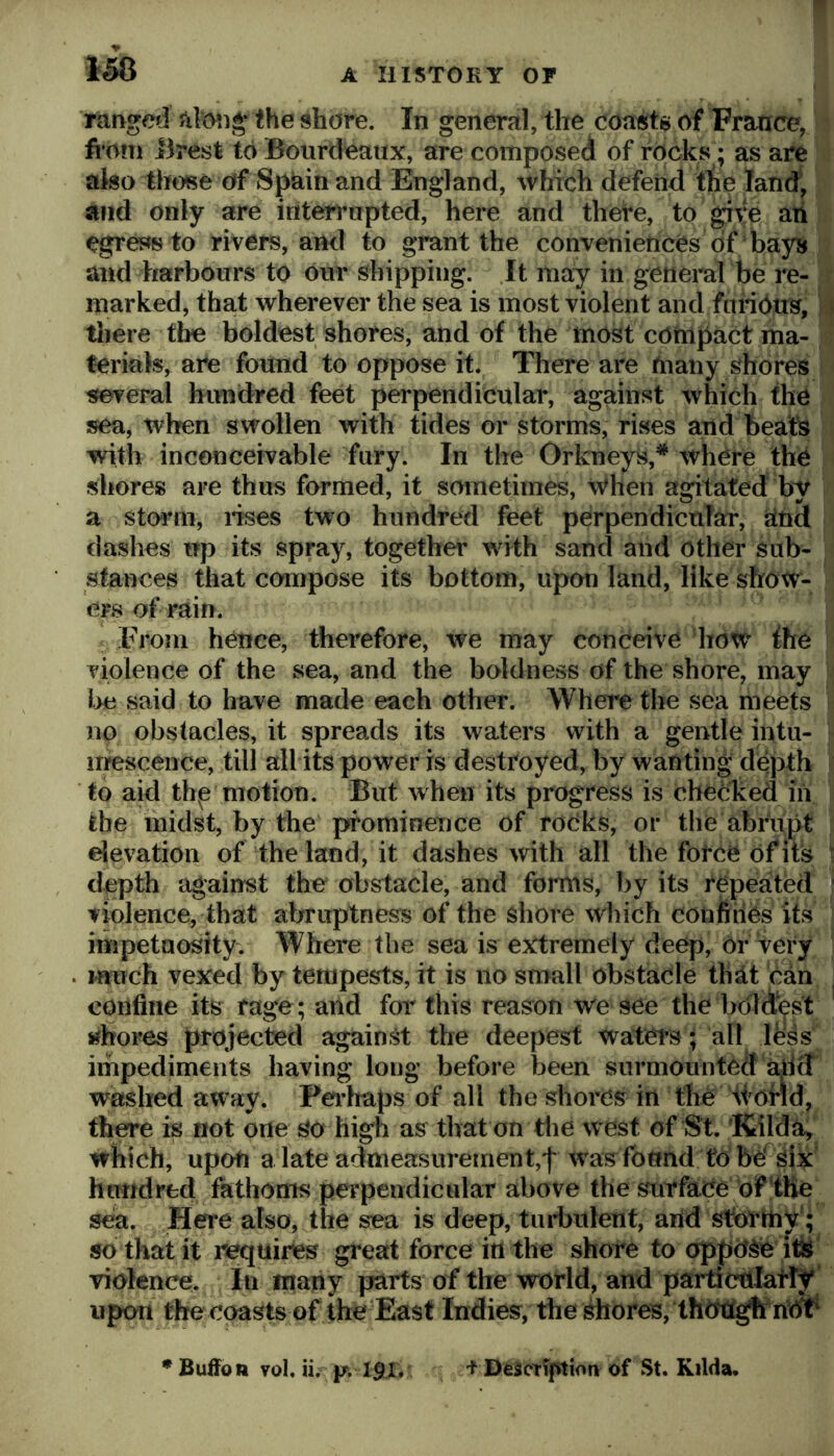 Tanged alcMig* the shore. In general, the coasts of France, h orn Brest toBourdeaux, are composed of rocks ; as are ako those of Spain and England, which defend tlie land^ and only are interrupted, here and there, to give an egrej^s to rivers, and to grant the conveniences of bays and harbours to our shipping. It may in general be re- marked, that wherever the sea is most violent and fnridus, tliere the boldest shores, and of the most compact ma- terials, are found to oppose it. There are many shores i several hundred feet perpendicular, against which the sea, when swollen with tides or storms, rises and beats with inconceivable fury. In the Orkneys,* whCre the shores are thus formed, it sometimes, when agitated by a stoian, lises two hundred feet perpendicular, jatnd dashes up its spray, together with sand and other sub- stances that conipose its bottom, upon land, like show- ers of rain. From hence, therefore, we may conceive how ihe violence of the sea, and the boldness of the shore, may l>e said to have made each other. Where the sea meets no obstacles, it spreads its waters with a gentle intu- mescence, till all its power is destroyed, by wanting depth to aid thp motion. But when its progress is checked in the midst, by the prominence of roCks, or the abrupt elevation of the land, it dashes ^vith all the force of its d^pth against the^ obstacle, and forms, by its repeated violence, that abruptness of the shore which coiifiries its impetaosity. Where the sea is extremely deep. Or very much vexed by tempests, it is no small obstacle th^t can confine its rage; arid for this reason we see the boldest chores projected against the deepest watm; all less impediments having long before been surmounted ariff washed away. Pei’haps of all the shores in the tfofid, th^e is not one so high as that on die west of St. Kilda^ wbich, upofi a late admeasurement,'!' w as found fObO six hundred fathoms perpendicular above the surface of the sea. Here also, the sea is deep, tuidmlent, arid stormy'; so that it requires great force iri the shore to oppose ifisj violence. In many parts of the vmrld, and pai^crilatly upon the coasts of the East Indies, the shores, thtmg^ ririV • Buffo n ?ol. ii. I^ll. 't DescTiptioiv of St. Kilda.