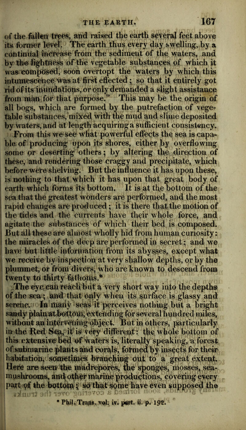 of the fallen trees, and raised the earth several feet above its former level. The earth thus every day swelling, by a continual increase from the sediment of the waters, and by the lightness of the vegetable substances of which it waS‘cottipbsed, soon overtopt the waters by which this intumescence^was at fii'Si effected; so that it entirely got rid of its inundations, or only dem a slight assistance from man for that purpose.” This may be the origin of all bogs, which are formed by the putrefaction of vege- table substances, miked with the mud and slime deposited by waters, and at length acquiring a sufficient consistency. From this we see what powerful effects the sea is capa- ble of producing upon its shores, either by overflowing some or deserting others; by altering the direction of these, and rendering those craggy and precipitate, which before were shelving. But the influence it has upon these, is nothing to that which it has upon that great body of earth which forms its bottom. It is at the bottom of the : sea that the greatest wonders are performed, and the most rapid changes are produced; it is there that the motion of ! the tides and the currents have their whole force, and agitate the substances of which their bed is composed. Blit all these are almost wholly hid from human curiosity: ; the miracles of the deep are performed in secret; and w^e have but little information from its abysses, except what we receive by inspection at very shallow depths, ov by the plummet, or from divers, w ho are known to descend from twenty to thirty fatholhs.’’^ - The eye, cath reach but a very short way into the depths of the sea; and that only w hen its surface is glassy and serene. In many seas 4t perceives nothing but a bright sandy plain atbottdh^ exten^ for several hundred imles, without a,n interVMimg o^^ But in others, particularly in the Red is veiy different : the whole bottom of this extensive bed of waters is, literally speaking, a forest of submarine plants and cors^ls, fotmed by insects fox their habitation, simietim^^ branching -out to; a great extent. Here are seetf the madrepor^ me sponges, mosses, sea- mnshrooms, and^ other marine priiduelions, covei^ng every part of the bottom i so; that'some have even supposed the • PhinTfapf. iv. psrt. ii. p* 19^.