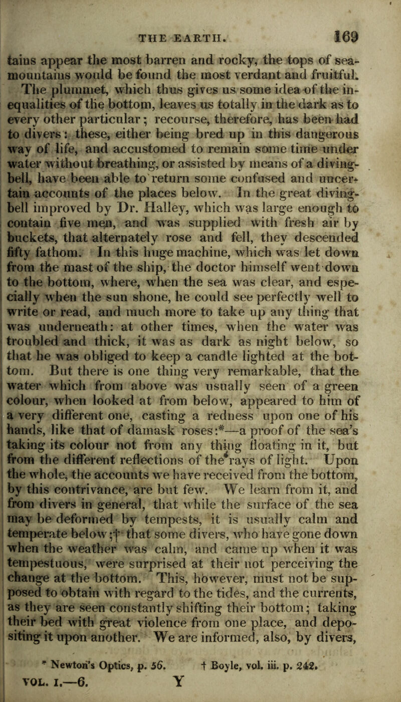 tains appear the most baiTen and rocky, the tops of sea- momitaiiis would be found the most verdant and fruitful. Tlie pluinniet, which thus gives us some idea of the in- equalities of tlie bottom, leaves us totally in the dark as to every other particular; recourse, therefore, has been had to divers i these, either being bred up in this dangerous way of life, and accustomed to remain some time under water witliout breathing, or assisted by means of a diving- bell, have been able to return some confused and uncer^ tain accounts of the places below. In the great diving- bell improved by Dr. Halley, which was large enough to contain five m^i, and was supplied with fresh air by buckets, that alternately rose and fell, they descended fifty fathom. In this huge machine, which was let down from the mast of the ship, the doctor himself went down . to the bottom, where, w hen the sea w^as clear, and espe- cially when the sun shone, he could see perfectly well to write or read, and much more to take up any thing that was underneath: at other times, when the water was troubled and thick, it was as dark as night below, so that he was obliged to keep a candle lighted at the bot- tom. But there is one thing very remarkable, that the I water which from above was usually seen of a green f colour, when looked at from below, appeared to him of oa very different one, casting a redness upon one of his hands, like that of damask roses:*—a proof of the sea’s taking its colour not from any thing floating in it, but from the different reflections of the^rays of light. Upon the w^hole, the accounts we have received from the bottom, by this contrivance, are but few. We learn from it, and from divers in general, that wdiile the surface of the sea may be deformed by tempests, it is usually calm and temperate below that some divers, who have gone down when the weather was calm, and came up when it was tempestuous, were surprised at their not perceiving the change at the bottom. This, however, must not be sup- posed to obtain with regard to the tides, and the currents, as they are seen constantly shifting their bottom; taking their bed with great violence from one place, and depo- siting it upon another. We are informed, also, by divers, * Newton’s Optics, p. 56, t Boyle, vol, iii. p, 242. VOL. I.—6, Y