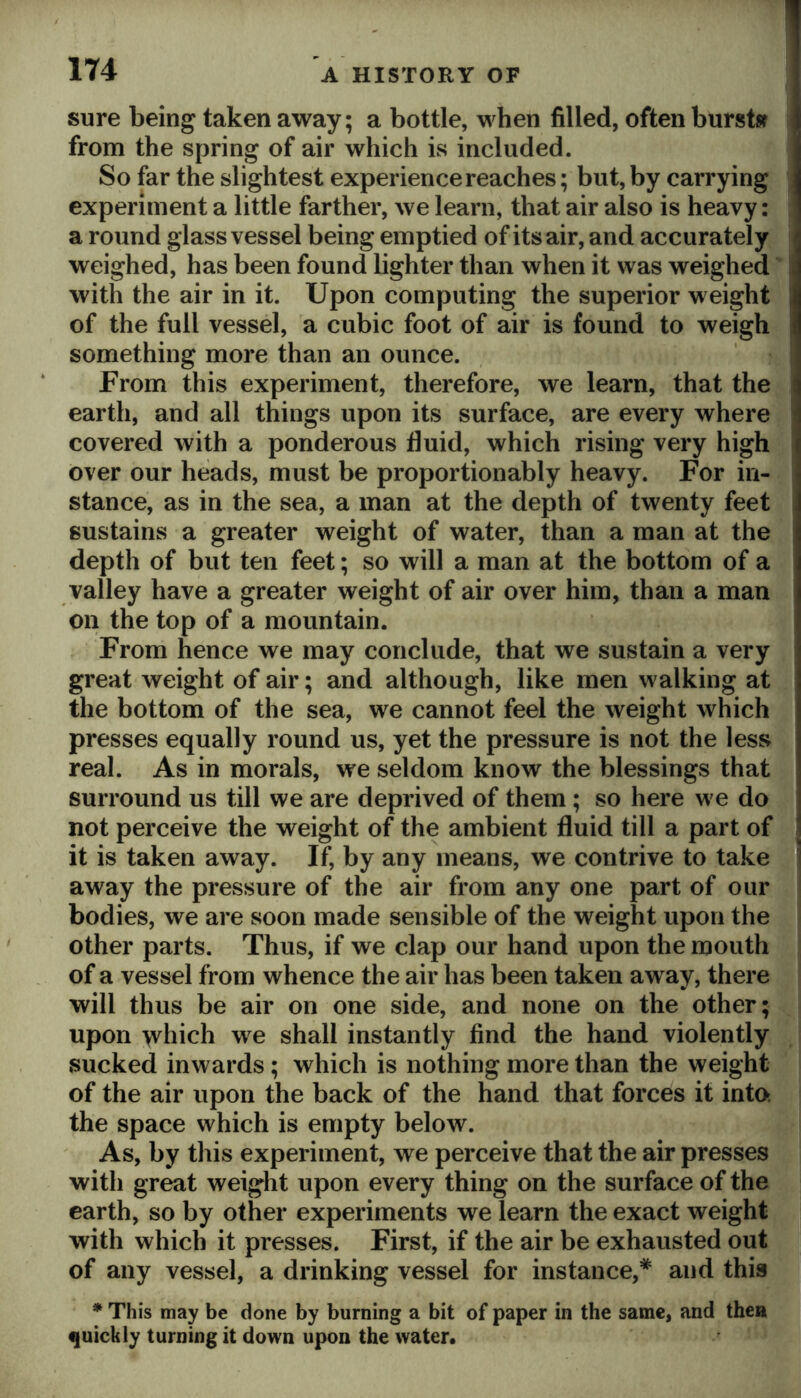 sure being taken away; a bottle, when filled, often burstsf from the spring of air which is included. So far the slightest experience reaches; but, by carrying experiment a little farther, we learn, that air also is heavy: a round glass vessel being emptied of its air, and accurately weighed, has been found lighter than when it was weighed' with the air in it. Upon computing the superior weight of the full vessel, a cubic foot of air is found to weigh something more than an ounce. From this experiment, therefore, we learn, that the earth, and all things upon its surface, are every where covered with a ponderous fluid, which rising very high over our heads, must be proportionably heavy. For in- stance, as in the sea, a man at the depth of twenty feet sustains a greater weight of water, than a man at the depth of but ten feet; so will a man at the bottom of a valley have a greater weight of air over him, than a man on the top of a mountain. From hence we may conclude, that we sustain a very great weight of air; and although, like men walking at the bottom of the sea, we cannot feel the weight which presses equally round us, yet the pressure is not the less real. As in morals, we seldom know the blessings that surround us till we are deprived of them; so here we do not perceive the weight of the ambient fluid till a part of it is taken away. If, by any means, we contrive to take away the pressure of the air from any one part of our bodies, we are soon made sensible of the weight upon the other parts. Thus, if we clap our hand upon the mouth of a vessel from whence the air has been taken away, there will thus be air on one side, and none on the other; upon >vhich w^e shall instantly find the hand violently sucked inwards; which is nothing more than the weight of the air upon the back of the hand that forces it into: the space which is empty below. As, by this experiment, we perceive that the air presses with great weight upon every thing on the surface of the earth, so by other experiments we learn the exact weight with which it presses. First, if the air be exhausted out of any vessel, a drinking vessel for instance,* and this * This may be done by burning a bit of paper in the same, and then quickly turning it down upon the water.