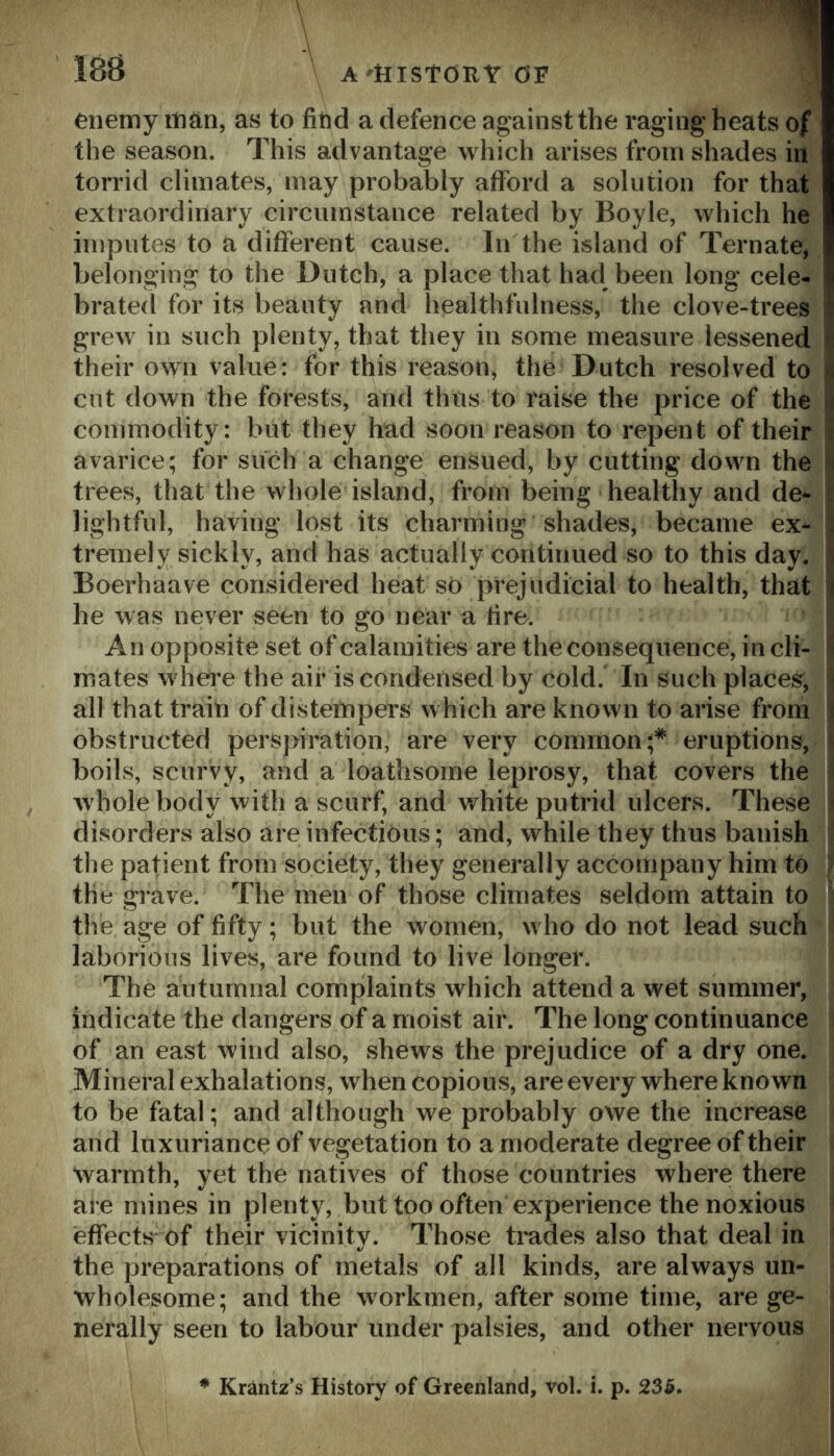 188 A'ttlStORY OF ,1 enemy man, as to find a defence against the raging heats of the season. This advantage which arises from shades in torrid climates, may probably afford a solution for that extraordinary circumstance related by Boyle, which he imputes to a different cause. In the island of Ternate, belonging to the Dutch, a place that had been long cele- brated for its beauty and healthfulness, the clove-trees grew in such plenty, that they in some measure lessened their own value: for this reason, the Dutch resolved to cut down the forests, and thus to raise the price of the commodity: but they had soon reason to repent of their avarice; for such a change ensued, by cutting down the trees, that the wliole island, from being healthy and de- lightful, having lost its charming shades, became ex- tremely sickly, and has actually continued so to this day. Boerhaave considered heat so prejudicial to health, that he was never seen to go near a fire. An opposite set of calamities are the consequence, in cli- mates where the air is condensed by cold. In such places, all that train of distempers which are known to arise from obstructed perspiration, are very common;* eruptions, boils, scurvy, and a loathsome leprosy, that covers the whole body with a scurf, and white putrid ulcers. These disorders also are infectious; and, while they thus banish the patient from society, they generally accompany him to ’ the grave. The men of those climates seldom attain to ] the age of fifty; but the women, who do not lead such ^ laborious lives, are found to live longer. The autumnal complaints which attend a wet summer, indicate the dangers of a moist air. The long continuance i of an east wind also, shews the prejudice of a dry one. Mineral exhalations, when copious, are every where known to be fatal; and although we probably owe the increase and luxuriance of vegetation to a moderate degree of their warmth, yet the natives of those countries where there are mines in plenty, but too often experience the noxious effects of their vicinity. Those tmdes also that deal in the preparations of metals of all kinds, are always un- j wholesome; and the workmen, after some time, are ge- nerally seen to labour under palsies, and other nervous Krantz’s History of Greenland, vol. i. p. 236.