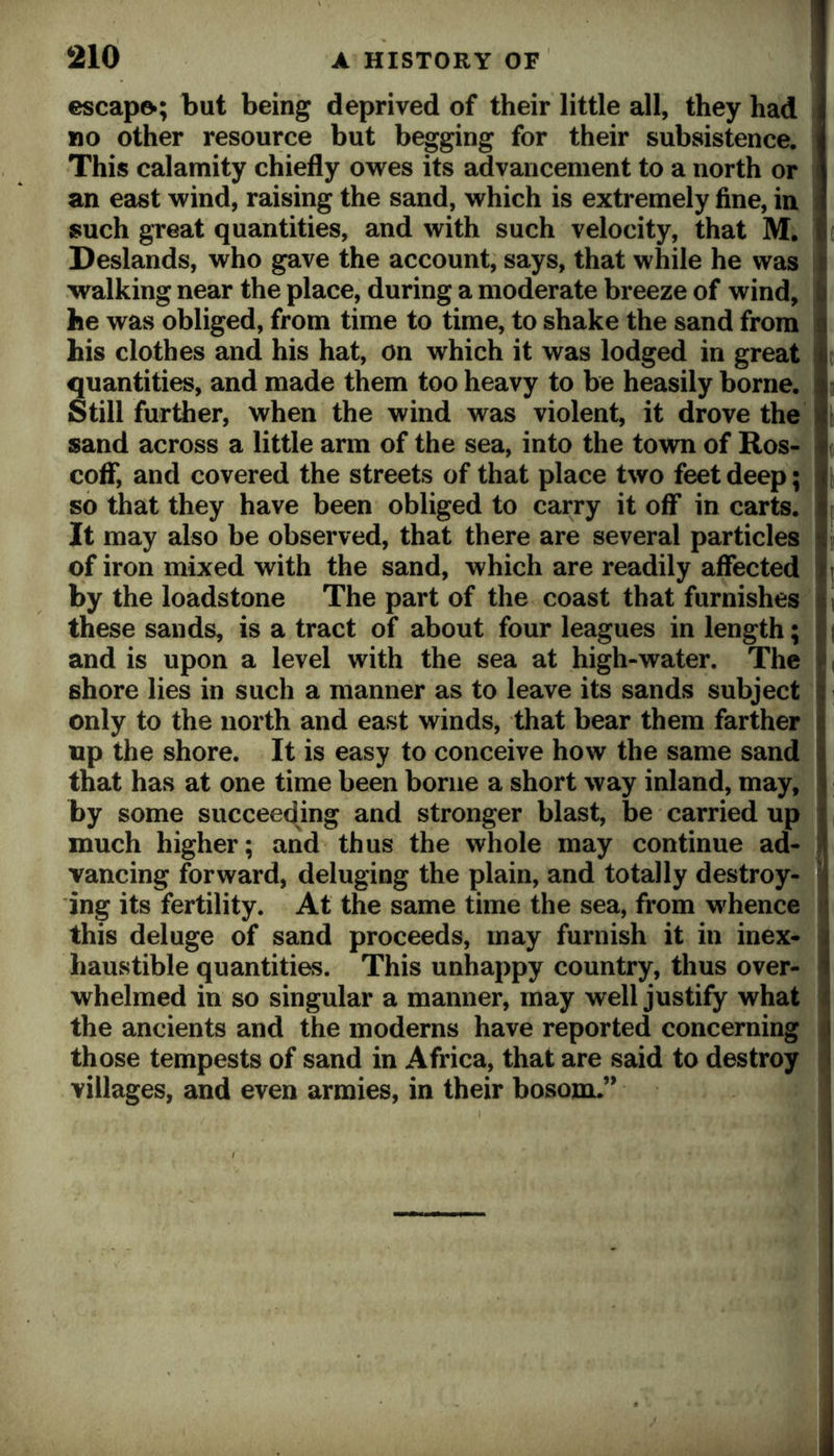 escapo; but being deprived of their little all, they had no other resource but begging for their subsistence. This calamity chiefly owes its advancement to a north or an east wind, raising the sand, which is extremely fine, in such great quantities, and with such velocity, that M. Deslands, who gave the account, says, that while he was walking near the place, during a moderate breeze of wind, he was obliged, from time to time, to shake the sand from his clothes and his hat, on which it was lodged in great quantities, and made them too heavy to be heasily borne. Still further, when the wind was violent, it drove the sand across a little arm of the sea, into the town of Ros- coff, and covered the streets of that place two feet deep; so that they have been obliged to carry it off in carts. It may also be observed, that there are several particles of iron mixed with the sand, which are readily affected by the loadstone The part of the coast that furnishes these sands, is a tract of about four leagues in length; and is upon a level with the sea at high-water. The shore lies in such a manner as to leave its sands subject only to the north and east winds, that bear them farther up the shore. It is easy to conceive how the same sand that has at one time been borne a short way inland, may, by some succeedmg and stronger blast, be carried up much higher; and thus the whole may continue ad- vancing forward, deluging the plain, and totally destroy- ing its fertility. At the same time the sea, from whence this deluge of sand proceeds, may furnish it in inex- haustible quantities. This unhappy country, thus over- whelmed in so singular a manner, may well justify what the ancients and the moderns have reported concerning those tempests of sand in Africa, that are said to destroy villages, and even armies, in their bosom.”