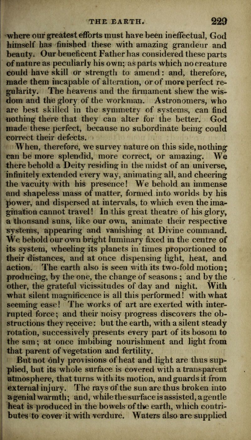 where our greatest efforts must have been ineffectual, God himself has finished these with amazing grandeur and beauty. Our beneficent Father has considered these parts of nature as peculiarly his own; as parts which no creature could have skill or strength to amend: and, therefore, made them incapable of alteration, or of more perfect re- gularity. The heavens and the firmament shew the wis- dom and the glory of the workman. Astronomers, who are best skilled in the symmetry of systems, can find nothing there that they can alter for the better. God ; made these perfect, because no subordinate being could correct their defects. When, therefore, we survey nature on this side, nothing I can be more splendid, more correct, or amazing. We ! there behold a Deity residing in the midst of an universe, j infinitely extended every way, animating all, and cheering j the vacuity with his presence! We behold an immense and shapeless mass of matter, formed into worlds by his ! power, and dispersed at intervals, to which even the ima- I gination cannot travel! In this great theatre of his glory, a thousand suns, like our own, animate their respective systems, appearing and vanishing at Divine command. 1 We behold our own bright luminary fixed in the centre of its system, wheeling its planets in times proportioned to their distances, and at once dispensing light, heat, and action. The earth also is seen with its two-fold motion ; producing, by the one, the change of seasons ; and by the . other, the grateful vicissitudes of day and night. With what silent magnificence is all this performed! with what seeming ease! The works of art are exerted with inter- rupted force; and their noisy progress discovers the ob- structions they receive: but the earth, with a silent steady rotation, successively presents every part of its bosona to the sun; at once imbibing nourishment and light from that parent of vegetation and fertility. But not only provisions of heat and light are thus sup- plied, but its whole surface is covered with a transparent atmosphere, that turns with its motion, and guards it from external injury. The rays of the sun are thus broken into a genial warmth; and, while the surface is assisted, a gentle heat is produced in the bowels of the earth, which contri- butes to cover it with verdure. Waters also are supplied