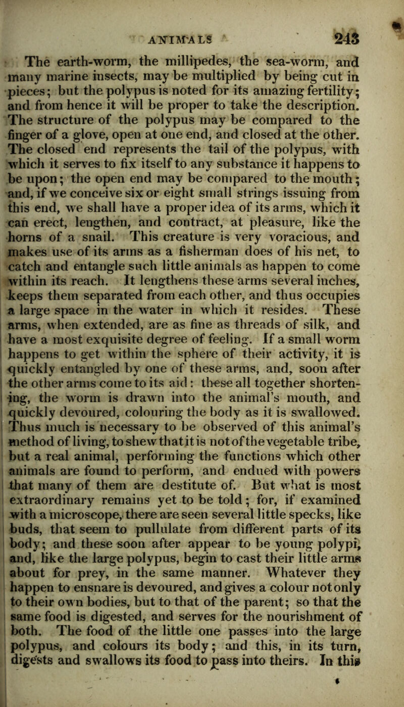 AN-IM'ALS 24S The earth-worm, the millipedes, the sea-worm, and many marine insects, may be multiplied by being cut in pieces; but the polypus is noted for its amazing fertility; and from hence it will be proper to take the description. The structure of the polypus may be compared to the finger of a glove, open at one end, and closed at the other. The closed end represents the tail of the polypus, wdth which it serves to fix itself to any substance it happens to be upon; the open end may be compared to the mouth; and, if we conceive six or eight small strings issuing from this end, we shall have a proper idea of its arms, which it can erect, lengthen, and contract, at pleasure, like the horns of a snail. This creature is very voracious, and makes use of its arms as a fisherman does of his net, to catch and entangle such little animals as happen to come within its reach. It lengthens these arms several inches, keeps them separated from each other, and thus occupies a large space in the water in which it resides. These arms, when extended, are as fine as threads of silk, and have a most exquisite degree of feeling. If a small worm happens to get within the sphere of their activity, it is quickly entangled by one of these arms, and, soon after the other arms come to its aid: tliese all together shorten- ing, the w^onn is drawn into the animal’s mouth, and quickly devoured, colouring the body as it is swallowed. Thus much is necessary to be observed of this animal’s method of living, to shew that it is not of the vegetable tribe, but a real animal, performing the functions which other animals are found to perforin, and endued with powers that many of them are destitute of. But what is most extraordinary remains yet to be told; for, if examined with a microscope, there are seen several little specks, like buds, that seem to pullulate from different parts of its body; and these soon after appear to be young polypi, and, like the large polypus, begin to cast their little arms about for prey, in the same manner. Whatever they happen to ensnare is devoured, and gives a colour not only to their own bodies, but to that of the parent; so that the same food is digested, and serves for the nourishment of both. The food of the little one passes into the large polypus, and colours its body; and this, in its turn, digests and swallows its food to pass into theirs. In thi»