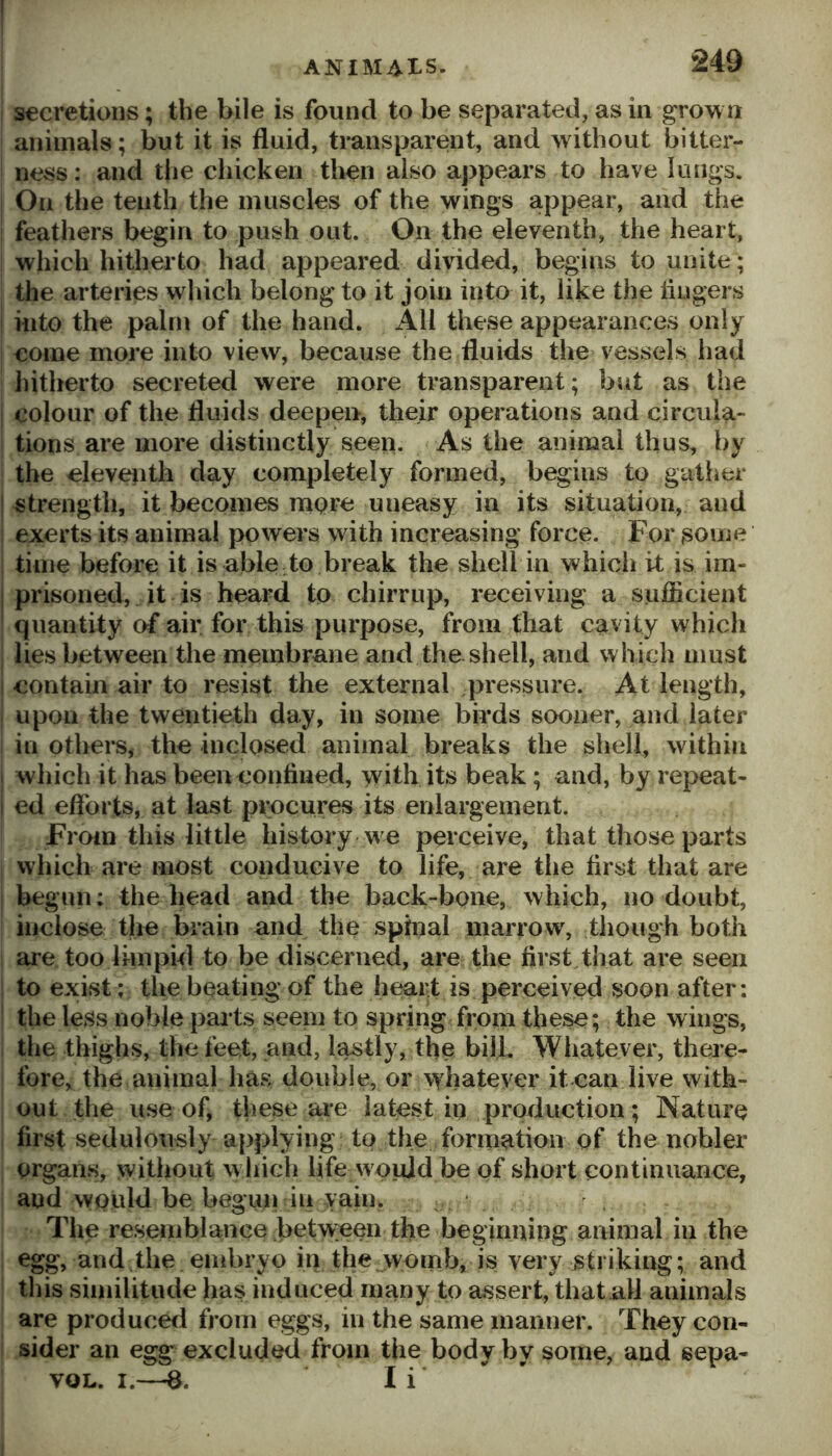 secretions; the bile is found to be separated, as in grow a animals; but it is fluid, transparesat, and without bitter- 1 ness: and the chicken then also appears to have lungs. I On the tenth the muscles of the wings appear, and the i feathers begin to push out. On the eleventh, the heart, ! which hitherto had appeared divided, begins to unite; the arteries which belong to it join into it, like the lingers i Hito the palm of the hand. All these appearances only i come more into view, because the fluids the vessels had hitherto secreted were more transparent; but as the i colour of the fluids deepen, their operations and circula- tions are more distinctly seen. As the animal thus, by the cleveiith day completely formed, begins to gatlier ! strength, it becomes more uneasy in its situation, and ; exerts its animal powers with increasing force. For ^oine time before it is able to break the shell in which it is im- i prisoned, it is heard to chirrup, receiving a sujflicient ' quantity of air for this purpose, from that cavity which lies between the membrane and the shell, and which must i contain air to resist the external pressure. At length, upon the twentieth day, in some birds sooner, and later in others^ the inclosed animal breaks the shell, within I which it has been confined, with its beak; and, by repeat- I ed efforts, at last pipcures its enlargement. From this little history w e perceive, that those parts which are most conducive to life, are the first that are begun: the head and the back-bone, which, no doubt, iimlose the brain and the sphial marrow, though both are too limpifl to be discerned, are the first that are seen to exist ; the beating of the heart is perceived soon after; the less noble pai’ts seem to spring from these; the wings, the thighs, the feet, and, lastly, the bill. Whatever, there- fore, the animal has double, or v^hateyer it can live with- out the use of, these aie latest in production; Nature first sedulously applying to the formation of the nobler organs, without w hicli life would be of short continuance, and would be begun in vain, The resemblance betvveen the beginning animal in the egg, and the embryo in the womb, is very striking; and this similitude has induced many to assert, that all animals are produced from eggs, in the same manner. They con- sider an egg excluded from the body by some, and sepa- VOL. I.—I i