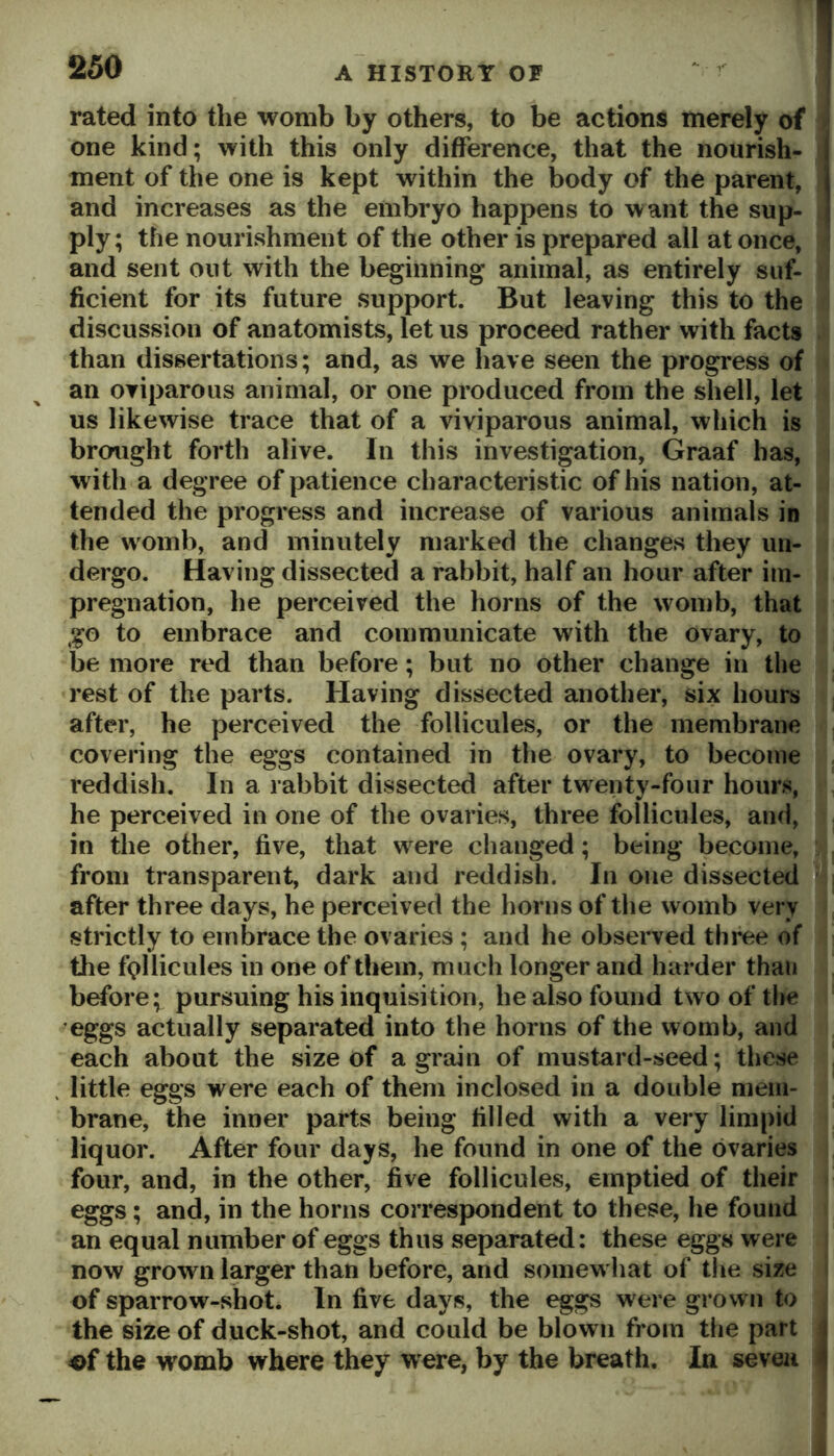 rated into the womb by others, to be actions merely of one kind; with this only difference, that the nourish- ment of the one is kept within the body of the parent, and increases as the embryo happens to want the sup- ply; the nourishment of the other is prepared all at once, and sent out with the beginning’ animal, as entirely suf- ficient for its future support. But leaving this to the discussion of anatomists, let us proceed rather with facts than dissertations; and, as we have seen the progress of an oviparous animal, or one produced from the shell, let us likewise trace that of a viviparous animal, which is brought forth alive. In this investigation, Graaf has, with a degree of patience characteristic of his nation, at- tended the progress and increase of various animals in the womb, and minutely marked the changes they un- dergo. Having dissected a rabbit, half an hour after im- pregnation, he perceived the horns of the womb, that go to embrace and communicate with the ovary, to be more red than before; but no other change in the rest of the parts. Having dissected another, six hours after, he perceived the follicules, or the membrane covering the eggs contained in the ovary, to become reddish. In a rabbit dissected after twenty-four hours, he perceived in one of the ovaries, three follicules, and, in the other, five, that were changed; being become, from transparent, dark and reddish. In one dissected after three days, he perceived the horns of the womb very strictly to embrace the ovaries ; and he observed three of the follicules in one of them, m uch longer and harder than before; pursuing his inquisition, he also found two of tlie eggs actually separated into the horns of the womb, and each about the size of a grain of mustard-seed; these . little eggs were each of them inclosed in a double mem- brane, the inner parts being filled with a very limpid liquor. After four days, he found in one of the ovaries four, and, in the other, five follicules, emptied of their eggs; and, in the horns correspondent to these, he found an equal number of eggs thus separated; these eggs were now grown larger than before, and somewhat of the size of sparrow-shot. In five days, the eggs were grown to the size of duck-shot, and could be blown from the part j of the womb where they were, by the breath. In seven |