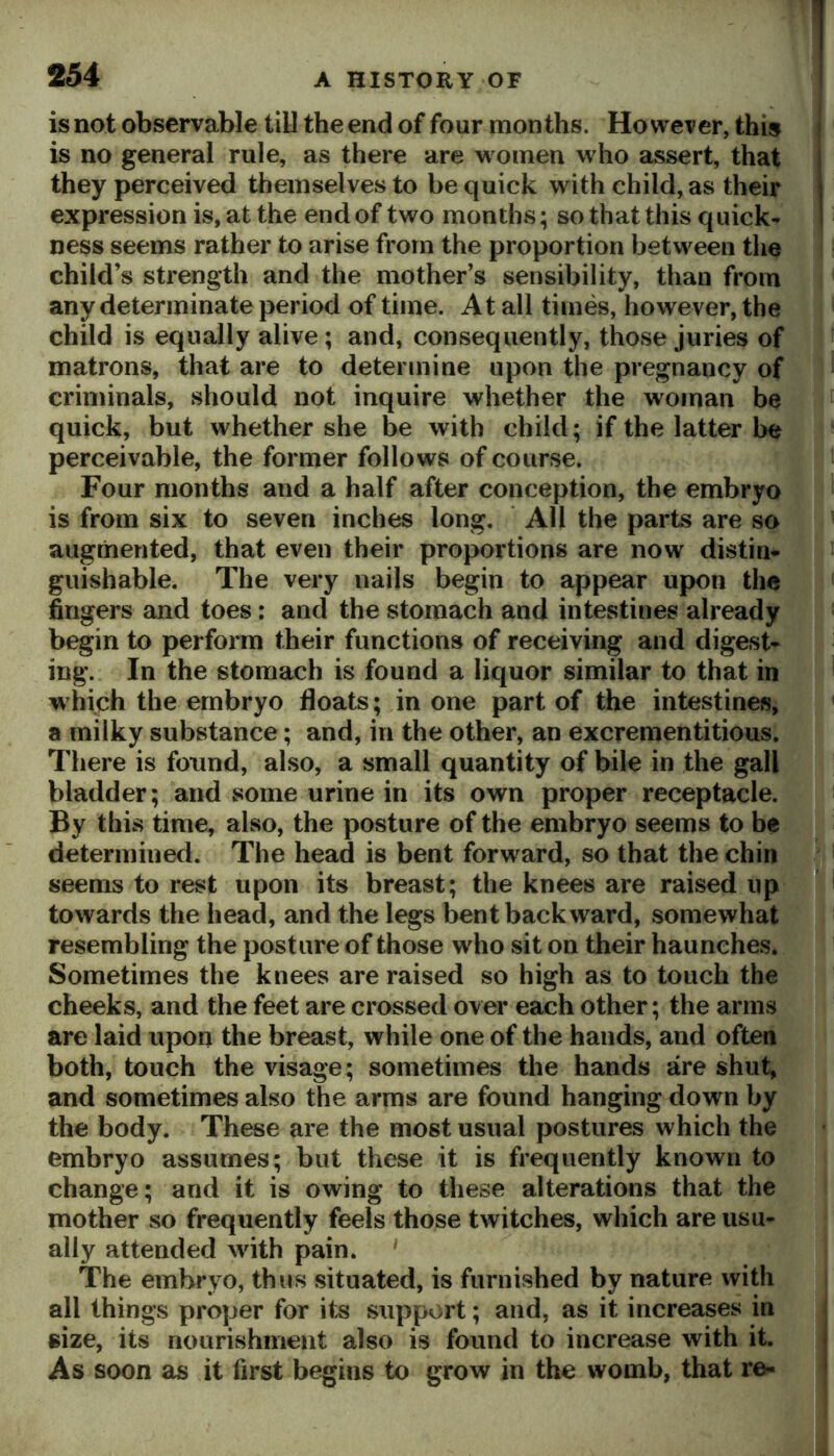 is not observable till the end of four months. However, this is no general rule, as there are women who assert, that they perceived themselves to be quick with child, as their expression is, at the end of two months; so that this quick- ness seems rather to arise from the proportion between the child’s strength and the mother’s sensibility, than from any determinate period of time. At all times, however, the child is equally alive; and, consequently, those juries of matrons, that are to determine upon the pregnancy of criminals, should not inquire whether the woman be quick, but whether she be with child; if the latter be perceivable, the former follows of course. Four months and a half after conception, the embryo is from six to seven inches long. ‘ All the parts are so augmented, that even their proportions are now distin- guishable. The very nails begin to appear upon the fingers and toes: and the stomach and intestines already begin to perform their functions of receiving and digest- ing. In the stomach is found a liquor similar to that in which the embryo floats; in one part of the intestines, a milky substance; and, in the other, an excrementitious. There is found, also, a small quantity of bile in the gall bladder; and some urine in its own proper receptacle. By this time, also, the posture of the embryo seems to be determined. The head is bent forward, so that the chin seems to rest upon its breast; the knees are raised up towards the head, and the legs bent backward, somewhat resembling the posture of those who sit on their haunches. Sometimes the knees are raised so high as to touch the cheeks, and the feet are crossed over each other; the arms are laid upon the breast, while one of the hands, and often both, touch the visage; sometimes the hands are shut, and sometimes also the arms are found hanging down by the body. These are the most usual postures which the embryo assumes; but these it is frequently known to change; and it is owing to these alterations that the mother so frequently feels those twitches, which are usu- ally attended with pain. ‘ The embryo, thus situated, is furnished by nature with all things proper for its support; and, as it increases in size, its nourishment also is found to increase with it. As soon as it first begins to grow in the womb, that re-