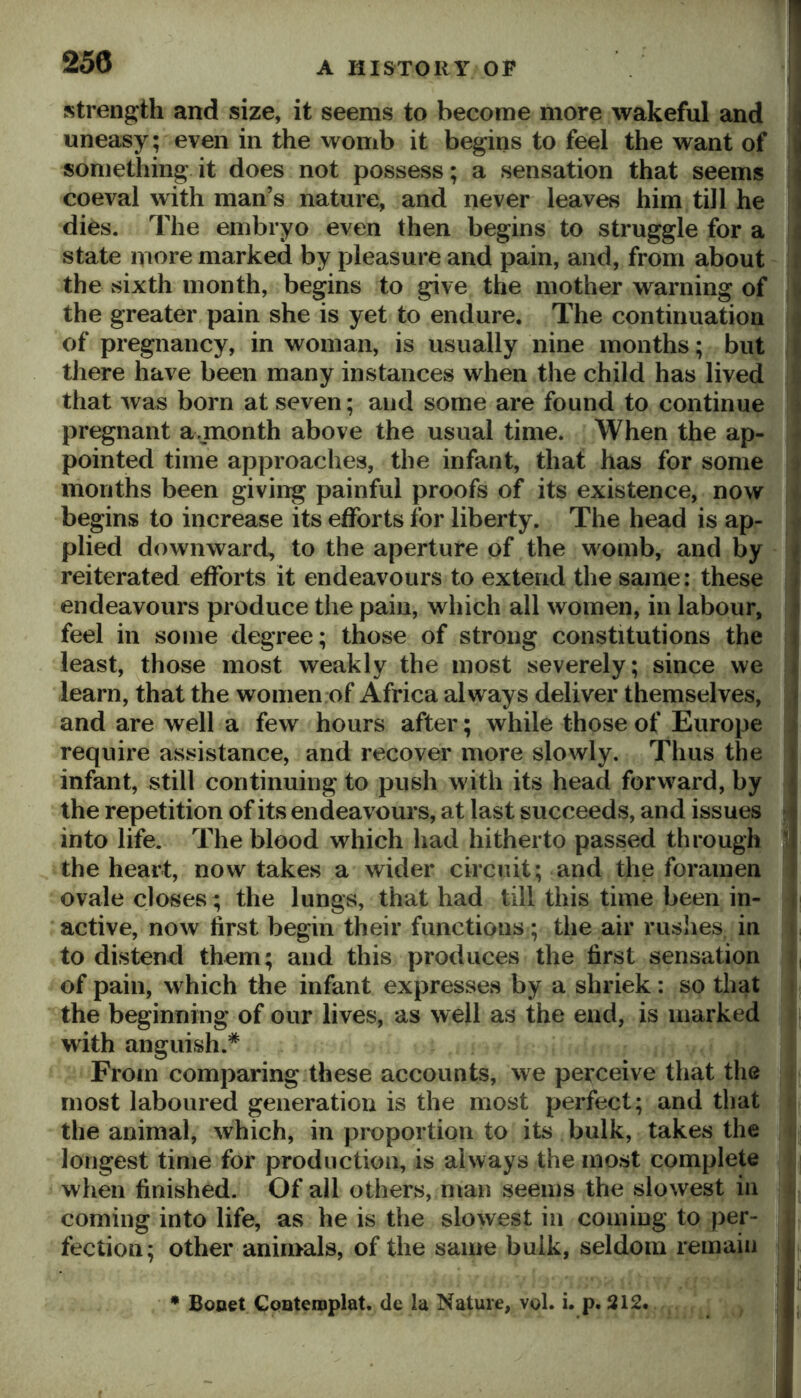 stren^^th and size, it seems to become more wakeful and uneasy; even in the womb it begins to feel the want of something it does not possess; a sensation that seems coeval with man’s nature, and never leaves him till he ; dies. The embryo even then begins to struggle for a i state more marked by pleasure and pain, and, from about the sixth month, begins to give the mother warning of ( the greater pain she is yet to endure. The continuation \ of pregnancy, in woman, is usually nine months; but | there have been many instances when the child has lived that was born at seven; and some are found to continue i pregnant a juonth above the usual time. When the ap- ^ pointed time approaches, the infant, that has for some > months been giving painful proofs of its existence, now i begins to increase its efforts for liberty. The head is ap- » plied downward, to the aperture of the womb, and by i reiterated efforts it endeavours to extend the same: these J endeavours produce the pain, which all women, in labour, i| feel in some degree; those of strong constitutions the | least, those most weakly the most severely; since we | learn, that the women of Africa always deliver themselves, and are well a few hours after; while those of Europe require assistance, and recover more slowly. Thus the infant, still continuing to push with its head forward, by the repetition of its endeavours, at last succeeds, and issues into life. The blood which had hitherto passed through the heart, now takes a wider circuit; and the foramen R ovale closes; the lungs, that had till this time been in- U active, now first begin their functions; the air rushes in * to distend them; and this produces the first sensation of pain, which the infant expresses by a shriek: so that i the beginning of our lives, as well as the end, is marked with anguish.* From comparing these accounts, we perceive that the most laboured generation is the most perfect; and that the animal, which, in proportion to its bulk, takes the longest time for production, is always the most complete when finished. Of all others, man seems the slowest in coming into life, as he is the slowest in coming to per- . fection; other animals, of the same bulk, seldom remain • Booet CQQteroplat. de la Nature, vol. i. p. 212,