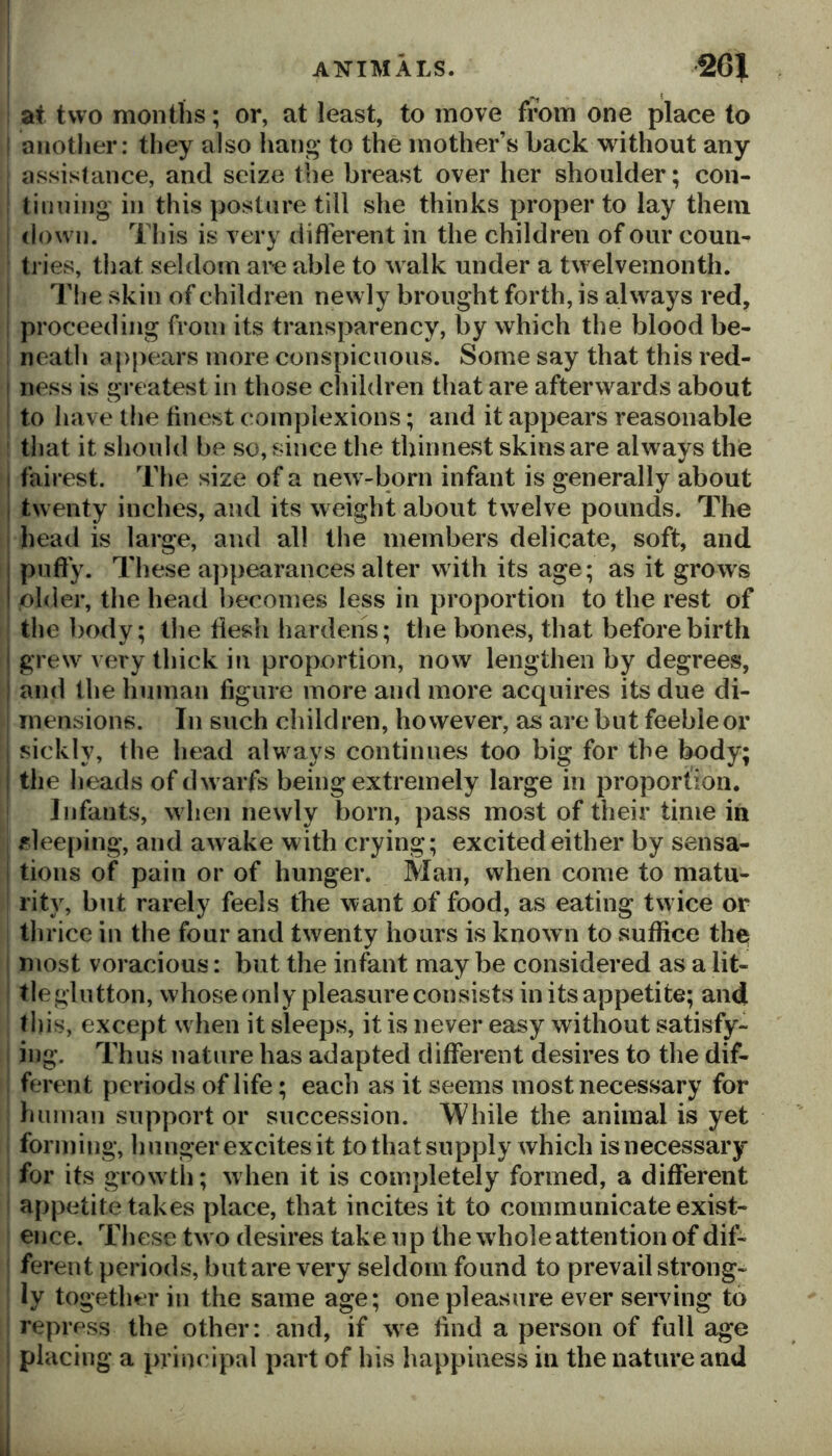 ! at two months; or, at least, to move from one place to I another: they also hang* to the mother’s back without any assistance, and seize the breast over her shoulder; con- tinning in this posture till she thinks proper to lay them down. Tills is very diflerent in the children of our coun- tn’es, that seldom are able to walk under a twelvemonth. The skin of children newly brought forth, is always red, proceeding from its transparency, by which the blood be- neath apjiears more conspicuous. Some say that this red- I ness is greatest in those children that are afterwards about to have the finest complexions; and it appears reasonable that it should be so, since the thinnest skins are always the I fairest. The size of a new-born infant is generally about I twenty inches, and its weight about t\velve pounds. The head is large, and all the members delicate, soft, and I puffy. These appearances alter with its age; as it grows I older, the head liecomes less in proportion to the rest of the body; the flesh hardens; the bones, that before birth i grew very thick in proportion, now lengthen by degrees, and the human figure more and more acquires its due di- mensions. In such children, however, as are but feeble or sickly, the head always continues too big for the body; : the heads of dwarfs being extremely large in proportion. Infants, when newly born, pass most of their time in sleeping, and awake with crying; excited either by sensa- tions of pain or of hunger. Man, when come to matu- rity, but rarely feels the want of food, as eating twice or thrice in the four and twenty hours is know n to suffice the most voracious: but the infant may be considered as a lit- tle glutton, whose only pleasure consists in its appetite; and this, except when it sleeps, it is never easy without satisfy- ing. Thus nature has adapted different desires to the dif- ferent periods of life; each as it seems most necessary for human support or succession. While the animal is yet forming, hunger excites it to that supply which isnecessary for its grow th; when it is completely formed, a different appetite takes place, that incites it to communicate exist- ence. These tw o desires take up the w hole attention of dif- ferent periods, but are very seldom found to prevail strong- ly together in the same age; one pleasure ever serving to repress the other: and, if w^e hnd a person of full age placing a principal part of his happiness in the nature and