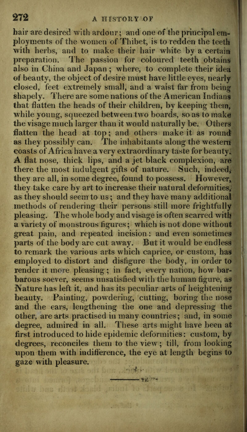 hair are desired with ardour; and one of the principal em- ployments of the women of Thibet, is to redden the teeth with herbs, and to make their hair wliite by a certain preparation. The passion for coloured teeth obtains also in China and Japan ; where, to complete their idea of beauty, the object of desire must have little eyes, nearly closed, feet extremely small, and a waist far from being shapely. There are some nations of the American Indians that flatten the heads of their children, by keeping them, while young, squeezed between two boards, so as to make the visage much larger than it would naturally be. Others flatten the head at top; and others make it as round as they possibly can. The inhabitants along the western coasts of Africa have a very extraordinary taste for beauty. A flat nose, thick lips, and a jet black complexion, are there the most indulgent gifts of nature. Such, indeed, they are all, in some degree, found to possess. However, they take care by art to increase their natural deformities,^ . as they should seem to us; and they have many additionalBI methods of rendering their persons still more frightfully pleasing. The whole body and visage is often scarred with a variety of monstrous figures; which is not done without great pain, and repeated incision: and even sometinieg parts of the body are cut away. But it would be endless to remark the various arts which caprice, or custom, has ' employed to distort and disfigure the body, in order to render it more pleasing; in fact, every nation, how bar- barous soever, seems unsatisfied with the human figure, as Nature has left it, and has its peculiar arts of heightening beauty. Painting, powdering, cutting, boring the nose and the ears, lengthening the one and depressing the other, are arts practised in many countries; and, in some degree, admired in all. These arts might have been at ' first introduced to hide epidemic deformities: custom, by degrees, reconciles them to tlie view; till, from looking upon them with indifference, the eye at length begins to gaze with pleasure.