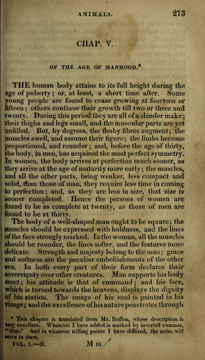 CHAP. V. OF THE AGE OF MANHOOD.* THE human body attains to its full height during the age of puberty; or, at least, a short time after. Some young people are found to cease growing at fourteen or fifteen ; others continue their growth till two or three and twenty. During this period they are all of a slender make; their thighs and legs small, and the muscular parts are yet unfilled. But, by degrees, the fleshy fibres augment; the muscles swell, and assume their figure; the limbs become proportioned, and rounder; and, before the age of thirty, the body, in men, has acquired the most perfect symmetry. In women, the body arrives at perfection much sooner, as they arrive at the age of maturity more early; the muscles, and all the other parts, being weaker, less compact and solid, dian those of man, they require less time in coming to perfection; and, as they are less in size, that size is sooner completed. Hence the persons of women are found to be as complete at twenty, as those of men are found to be at thirty. q The body of a well-shaped man ought to be’square; the i muscles should be expressed with boldness, and the lines of the face strongly marked. In the woman, all the muscles should be rounder, the lines softer, and the features more delicate. Strength and majesty belong to the man; grace and softness are the peculiar embellishments of the other sex. In both every part of their form declares their sovereignty over other creatures. Man supports his body erect; his attitude is that of command; and his face, which is turned towards the heavens, displays the dignity ; of his station. The image of his soul is painted in his j visage; and the excellence of his nature penetrates through I* This chapter is translated from Mr. BufFon, whose description is very excellent. Whatever I have added is marked by inverted commas, I “ thus.'' And in whatever trifling points I have differed, the notes will