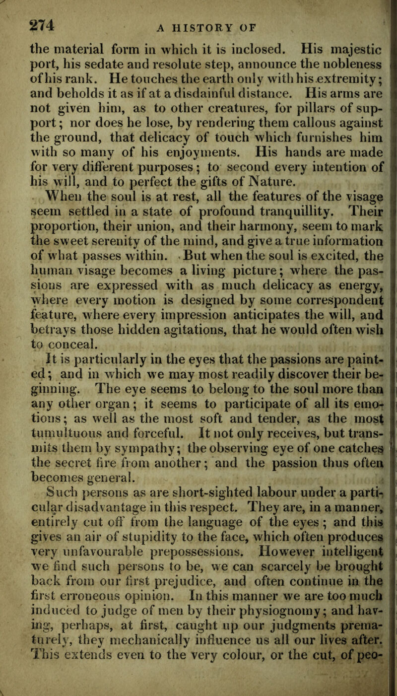 the material form in which it is inclosed. His majestic port, his sedate and resolute step, announce the nobleness of his rank. He touches the earth only with his.extremity; and beholds it as if at a disdainful distance. His arms are not given him, as to other creatures, for pillars of sup- port; nor does he lose, by rendering them callous against the ground, that delicacy of touch which furnishes him with so many of his enjoyments. His hands are made for very different purposes; to second every intention of his will, and to perfect the gifts of Nature. When the soul is at rest, all the features of the visage seem settled in a state of profound tranquillity. Their proportion, their union, and their harmony, seem to mark the sweet serenity of the mind, and give a true information of what passes within. But when the soul is excited, the human visage becomes a living picture; where the pas- sions are expressed with as much delicacy as energy, where every motion is designed by some correspondent feature, where every impression anticipates the will, and betrays those hidden agitations, that he would often wish to conceal. It is particularly in the eyes that the passions are paint- ed ; and in which we may most readily discover their be- ginning. The eye seems to belong to the soul more than any other organ; it seems to participate of all its emo- tions ; as well as the most soft and tender, as the most tumultuous and forceful. It not only receives, but trans- mits them by sympathy; the observing eye of one catches the secret fire from another; and the passion thus often becomes general. Such persons as are short-sighted labour under a parti- cular disadvantage in this respect. They are, in a manner, entirely cut off from the language of the eyes; and this gives an air of stupidity to the face, which often produces very unfavourable prepossessions. However intelligent we find such persons to be, we can scarcely be brought back from our first prejudice, and often continue in the first erroneous opinion. In this manner we are too much induced to judge of men by their physiognomy; and hav- ing, perhaps, at first, caught up our judgments prema- turely, they mechanically influence us all our lives after. This extends even to the very colour, or the cut, of peo-