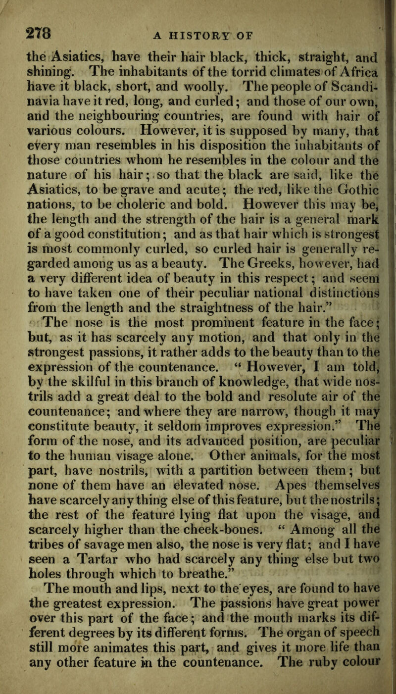 the Asiatics, have their hair black, thick, straight, and shining. The inhabitants of the torrid climates of Africa have it black, short, and woolly. The people of Scandi- navia have it red, long, and curled; and those of our own, and the neighbouring countries, are found with hair of various colours. However, it is supposed by many, that eVery man resembles in his disposition the inhabitants of those countries whom he resembles in the colour and the nature of his hair; . so that the black are said, like the Asiatics, to be grave and acute; the red, like the Gothic nations, to be choleric and bold. However this may be, the length and the strength of the hair is a general mark of a good constitution; and as that hair which is strongest is most commonly curled, so curled hair is generally re- garded among us as a beauty. The Greeks, however, had a very different idea of beauty in this respect; and seem to have taken one of their peculiar national distinctions from the length and the straightness of the hair.’' The nose is the most prominent feature in the face; but, as it has scarcely any motion, and that only in the strongest passions, it rather adds to the beauty than to the expression of the countenance. “ However, I am told^ by the skilful in this branch of knowledge, that wide nos- trils add a great deal to the bold and resolute air of the countenance; and where they are narrow, though it may constitute beauty, it seldom improves expression.” The form of the nose, and its advanced position, are peculiar to the human visage alone. Other animals, for the most part, have nostrils, with a partition between them; but none of them have an elevated nose. Apes themselves have scarcely any thing else of this feature, but the nostrils; the rest of the feature lying flat upon the visage, and scarcely higher than the cheek-bones. “ Among all the tribes of savage men also, the nose is very flat; and I have seen a Tartar who had scarcely any thing else but two holes through which to breathe.” The mouth and lips, next to the eyes, are found to have the greatest expression. The passions have great power over this part of the face; and the mouth marks its dif- ferent degrees by its different forms. The organ of speech still more animates this pa;rt, and gives it more life than any other feature in the countenance. The ruby colour