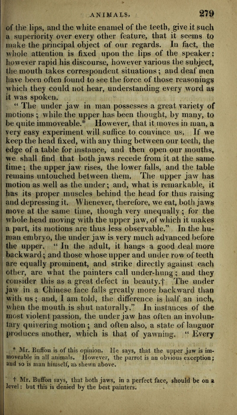 of the lips, and the white enamel of the teeth, give it such a superiority over every other feature, that it seems to make the principal object of our regards. In fact, the whole attention is fixed upon the lips of the speaker: however rapid his discourse, however various the subject, I the mouth takes correspondent situations; and deaf men I have been often found to see the force of those reasonings ! which they could not hear, understanding every word as I it was spoken. ; “ The under jaw in man possesses a great variety of motions ; while the upper has been thought, by many, to be quite immoveable.* How ever, that it moves in man, a j very easy experiment wdll suffice to convince us. If we keep the head fixed, w ith any thing between our teeth, the edge of a table for instance, and then open our mouths, . we shall find that both jaws recede from it at the same time; the upper jaw' rises, the lower falls, and the table remains untouched between them. The upper jaw has i motion as well as the under; and, what is remarkable, it has its proper muscles behind the head for thus raising I and depressing it. Whenever, therefore, we eat, both jaws : move at the same time, though very unequally; for the whole head moving with the upper jaw, of which it makes a part, its motions are thus less observable.” In the hu- I man embryo, the under jaw is very much advanced before the upper. “ In the adult, it hangs a good deal more q backward; and those whose upper and under row of teeth are equally prominent, and strike directly against each other, are what the painters call under-hung; and they consider this as a great defect in beauty.| The under jaw in a Chinese face falls greatly more backward than with us ; and, I am told, the difference is half an inch, when the mouth is shut naturally.” In instances of the most violent passion, the under jaw has often an involun- tary quivering motion; and often also, a state of languor produces another, which is that of yawning. “ Every * Mr. BiifFoii is of this opinion. He says, that the upper jaw is im- moveable in all animals. However, the parrot is an obvious exception; and so is man himself, as shewn above. t Mr. Buffon says, that both jaws, in a perfect face, should be on a level; but this is denied by the best painters.