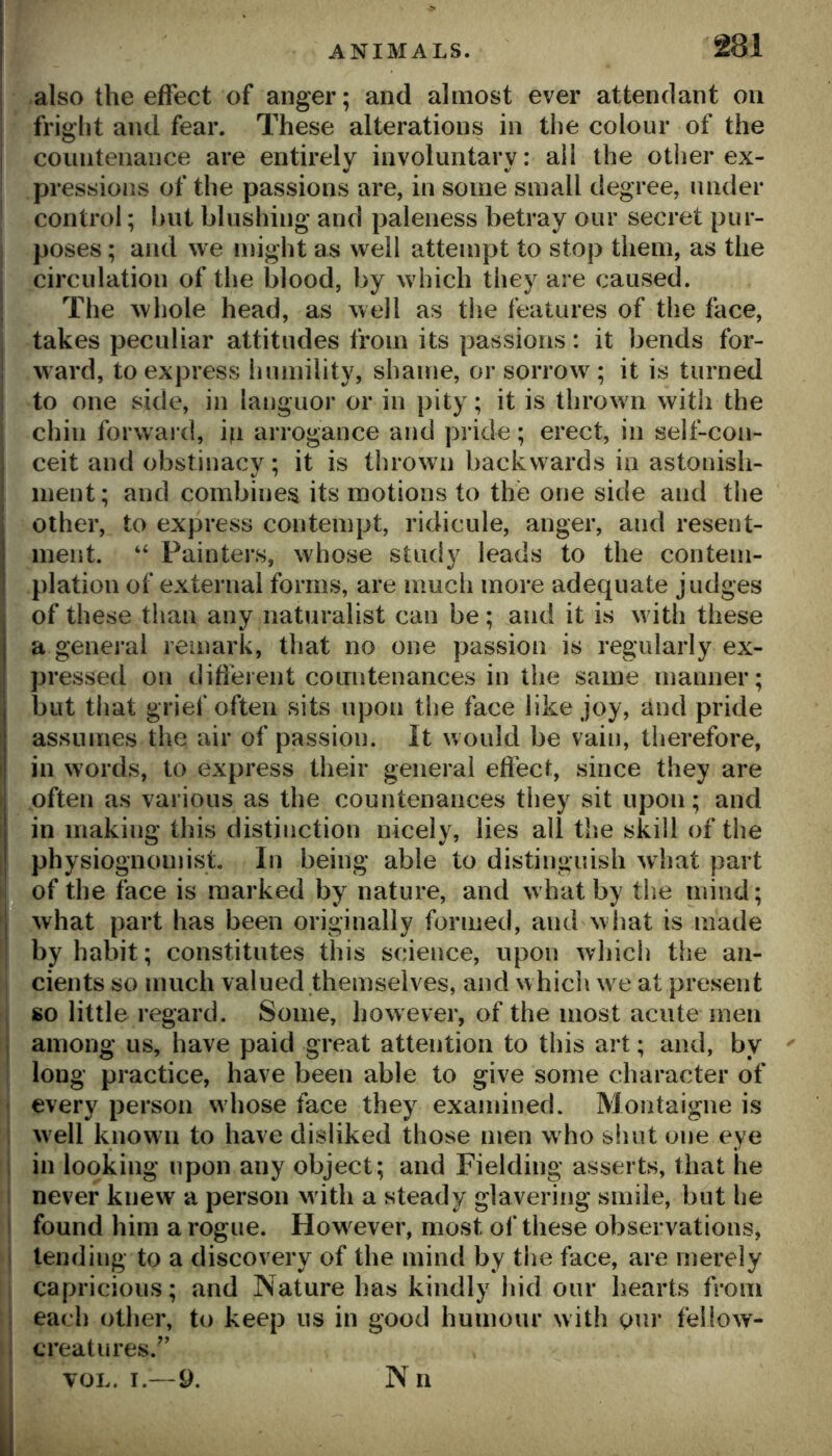 also the effect of anger; and almost ever attendant on friglit and fear. These alterations in the colour of the coiintenance are entirely involuntary: ail the other ex- pressions of the passions are, in some small degree, under control; but blushing and paleness betray our secret pur- poses ; and we might as well attempt to stop them, as the circulation of the blood, by which they are caused. The whole head, as well as the features of the face, takes peculiar attitudes from its passions: it bends for- ward, to express humility, shame, or sorrow; it is turned to one side, in languor or in pity; it is thrown with the chin forw ard, ip arrogance and pride; erect, in self-con- ceit and obstinacy; it is thrown backwards in astonish- ment; and combines its motions to the one side and the other, to express contempt, ridicule, anger, and resent- 1 ment. “ Painters, whose study leads to the conteni- i plation of external forms, are much more adequate judges j of these than any naturalist can be; and it is w ith these j a general remark, that no one passion is regularly ex- pressed on difieient countenances in the same manner; I but that grief often sits upon the face like joy, and pride j assumes the air of passion. It would be vain, tlierefore, I in words, to express their general effect, since they are often as various as the countenances they sit upon; and 1 in making this distinction nicely, lies all the skill of the I physiognomist. In being able to distinguish what part of the face is marked by nature, and what by the mind; l^what part has been originally formed, and what is made by habit; constitutes this science, upon which the an- cients so much valued themselves, and which w^e at present so little regard. Some, however, of the most acute men among us, have paid great attention to this art; and, by long practice, have been able to give some character of every person whose face they examined. Montaigne is well known to have disliked those men w ho shut one eye in looking upon any object; and Fielding asserts, that he never knew a person w ith a steady glavering smile, but he found him a rogue. How^ever, most of these observations, tending to a discovery of the mind by the face, are merely capricious; and Nature has kindly hid our hearts from each other, to keep ns in good humour with our fellow- creatures.” VOL. I.— 9. Nn