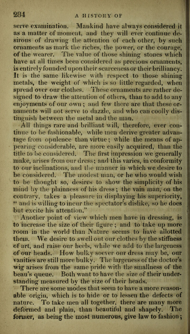 serve examination. Mankind have always considered it as a matter of moment, and they will ever continue de- sirous of drawing tlie attention of each other, by such ornaments as mark the riches, the power, or the courage, of the wearer. The value of those shining stones which have at all times been considered as precious ornaments, is entirely founded upon their scarceness or their brilliancy. It is the same likewise with respect to those shining metals, the weight of w^hicli is so little regarded, when spread over our clothes. These ornaments are rather de- signed to draw the attention of others, than to add to any enjoyments of our own ; and few there are that these or- naments will not serve to dazzle, and who can coolly dis- tinguish between the metal and the man. All things rare and brilliant will, therefore, ever con- tinue to be fashionable, while men derive greater advan- tage from opulence than virtue; while the means of ap- pearing considerable, are more easily acquired, than the title to be considered. The first impression we generally make, arises from our dress; and this varies, in conformity to our inclinations, and tlie manner in which we desire to be considered. The modest man, or he who would wish to be thought so, desires to show the simplicity of his mind by the plainness of his dress; the vain man, on the contrary, takes a pleasure in displaying his superiority, “ and is willing to incur the spectator’s dislike, so he does but excite his attention.” Another point of view which men have in dressing, is to increase the size of their figure ; and to take up more room in the world than Nature seems to have allotted them. We desire to swell out our clothes by the stiffness of art, and raise our heels, w hile w e add to the largeness of our heads. How bulky soever our dress may be, our vanities are still more bulky. The largeness of the doctor’s wig arises from the same pride with the smallness of the beau’s queue. Both w ant to have the size of their under- standing measured bv the size of their heads. There are some modes that seem to have a more reason- able origin, which is to hide or to lessen the defects of nature. To take men all together, there are many more deformed and plain, than beautiful and shapely. The former, as being the most numerous, give law to fashion;