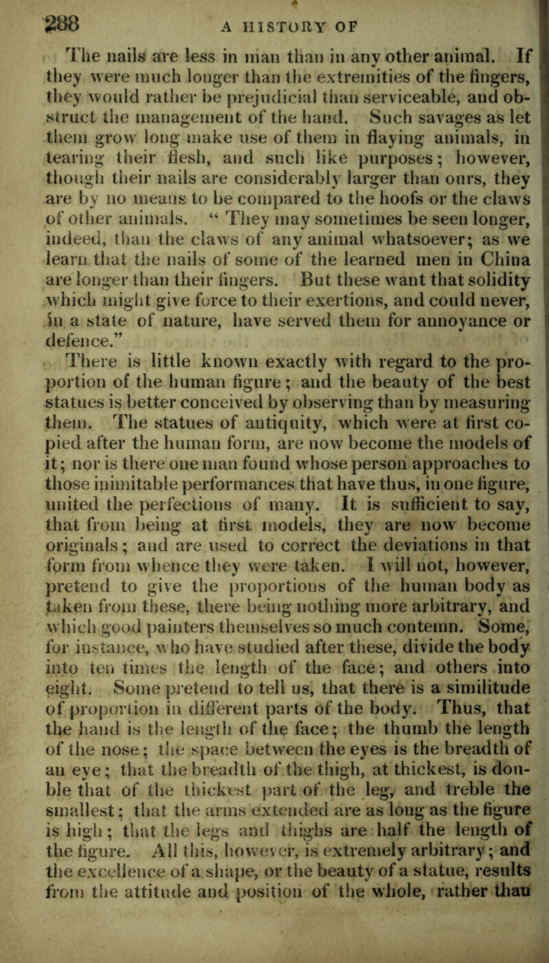 The nails are less in man than in any other animal. If I they were much longer than tlie extremities of the fingers, I they would rather be prejudicial than serviceable, and ob- jl struct the management of the hand. Such savages as let ll them grow long make use of them in flaying animals, in jfi tearing their flesh, and such like purposes; however, p though their nails are considerably larger than ours, they i are by no means to be compared to the hoofs or the claws i of other animals. “ They may sometimes be seen longer, ,. indeed, than the claws of any animal whatsoever; as we learn that the nails of some of the learned men in China are longer than their fingers. But these want that solidity which might give force to their exertions, and could never, in a state of nature, have served them for annoyance or 1 defence.” There is little known exactly with regard to the pro- portion of the human figure; and the beauty of the l3est statues is better conceived by observing than by measuring them. The statues of antiquity, which were at first co- ^ pied after the human form, are now become the models of | it; nor is there one man found whose person approaches to those inimitable performances that have thus, in one figure, united the perfections of many. It is sufiicient to say, i that from being at first models, they are now become | originals; and are used to correct the deviations in that form from whence they were taken. I will not, however, pretend to give the proportions of the human body as taken from these, there being nothing more arbitrary, and which good painters themselves so much contemn. Some, for instance, who have studied after these, divide the body into ten times the length of the face; and others into eight. Some pretend to tell us, that there is a similitude of proportion in dilferent parts of the body. Thus, that the hand is tlie lengih of the face; the thumb the length of the nose; the space between the eyes is the breadth of an eye; that the breadth of the thigh, at thickest, is dou- ble that of the thickest part of the leg, and treble the smallest; tliat the arms extended are as long as the figure is high; that the legs and tliighs are half the length of the figure. Ail this, however, is extremely arbitrary; and the excellence of a shape, or the beauty of a statue, results from tlie attitude and position of the whole, father than