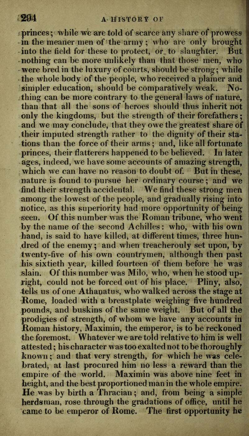 'princes; while we are told of scarce any share of prowess -in the meaner men of the army; who are only brought -into the field for these to protect, or to slaughter. But -nothing can be more unlikely than that those men, who - were bred in the luxury of courts, should be strong; while • the whole body of the people, who received a plainer and I simpler education, should be comparatively weak. No- ( thing can be more contrary to the general laws of nature, j than that all the sons of heroes should thus inherit not only the kingdoms, but the strength of their forefathers; l] and we may conclude, that they owe the greatest share of jl .their imputed strength rather to the dignity of their sta- ll tions than the force of their arms; and, like all fortunate | princes, their flatterers happened to be believed. In later ages, indeed, we have some accounts of amazing strength, [ which we can have no reason to doubt of. But in these, j nature is found to pursue her ordinary course; and we [ find their strength accidental. We find these strong men among the lowest of the people, and gradually rising into notice, as this superiority had more opportunity of being seen* Of this number was the Roman tribune, who went by the name of the second Achilles: who, with his own j -hand, is said to have killed, at different times, three hun- ,dred of the enemy; and when treacherouly set upon, by twenty-five of his own countrymen, although then past his sixtieth year, killed fourteen of them before he was slain. Of this number was Milo, who, when he stood up- right, could not be forced out of his place. Pliny, also, tells us of one Athanatus, who walked across the stage at •Rome, loaded with a breastplate weighing five hundred pounds, and buskins of the same weight. But of all the prodigies of strength, of whom we have any accounts in Roman history, Maximin, the emperor, is to be reckoned the foremost. Whatever we are told relative to him is well attested; his character was too exalted not to be thoroughly known; and that very strength, for which he was cele- brated, at last procured him no less a reward than the empire of the world. Maximin was above nine feet in height, and the best proportioned man in the whole empire. He was by birth a Thracian; and, from being a simple herdsman, rose through the gradations of office, until he came to be emperor of Rome. The first opportunity he