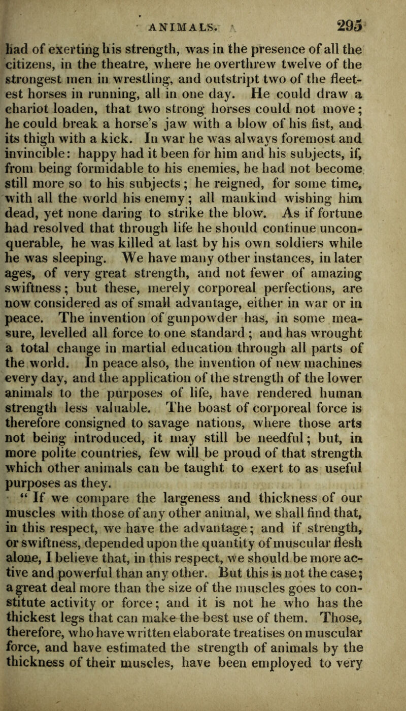 had of exerting his strength, was in the presence of all the citizens, in the theatre, where he overthrew twelve of the strongest men in wrestling, and ontstript two of the fleet- est horses in running, all in one day. He could draw a chariot loaden, that two strong horses could not move; he could break a horse’s jaw with a blow of his fist, and its thigh with a kick. In war he was always foremost and invincible: happy had it been for him and his subjects, if, from being formidable to his enemies, he had not become, still more so to his subjects; he reigned, for some time, with all the world his enemy; all mankind wishing him dead, yet none daring to strike the blow. As if fortune had resolved that through life he should continue uncon^ querable, he was killed at last by his own soldiers while he was sleeping. We have many other instances, in later ages, of very great strength, and not fewer of amazing swiftness; but these, merely corporeal perfections, are now considered as of small advantage, either in war or in peace. The invention of gunpowder has, in some mea- sure, levelled all force to one standard ; and has wrought a total change in martial education through all parts of the world. In peace also, the invention of new machines every day, and the application of the strength of the lower animals to the purposes of life, have rendered human strength less valuable. The boast of corporeal force is therefore consigned to savage nations, where those arts not being introduced, it may still be needful; but, in more polite countries, few will be proud of that strength which other animals can be taught to exert to as useful purposes as they. “ If we compare the largeness and thickness of our muscles with those of any other animal, we shall find that, in this respect, we have the advantage; and if strength, or swiftness, depended upon the quantity of muscular flesh alone, I believe that, in this respect, we should be more ac- tive and powerful than any other. But this is not the case; a great deal more than the size of the muscles goes to con- stitute activity or force; and it is not he who has the thickest legs that can make the best use of them. Those, therefore, who have written elaborate treatises on muscular force, and have estimated the strength of animals by the thickness of their muscles, have been employed to very