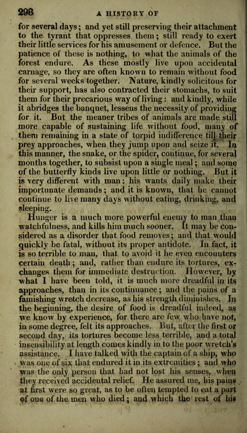 for several days; and yet still preserving their attachment J to the^ tyrant that oppresses them; still ready to exert  their little services for his amusement or defence. But the patience of these is nothing, to what the animals of the forest endure. As these mostly live upon accidental carnage, so they are often known to remain without food for several weeks together. Nature,.kindly solicitous for their support, has also contracted their stomachs, to suit them for their precarious way of living: and kindly, while it abridges the banquet, lessens the necessity of providing for it. But the meaner tribes of animals are made stiU more capable of sustaining life without food, many of them remaining in a state of torpid indifference till their 1 prey approaches, when they jump upon and seize it. In | this manner, the snake, or the spider, continue, for several months together, to subsist upon a single meal; and some of the butterfly kinds live upon little or nothing. But it is very different with man: his wants daily make their importunate demands; and it is known, that he cannot continue to live many days without eating, drinking, and sleeping. Hunger is a much more powerful enemy to man than watchfulness, and kills him much sooner. It may be Con- sidered as a disorder that food removes; and that would quickly be fatal, without its proper antidote. In fact, it is so terrible to man, that to avoid it he even encounters certain death; and, rather than endure its tortures, ex- changes them for immediate destruc tion. However, by ® what I have been told, it is much more dreadful in its approaches, than in its continuance; and the pains of a famishing wretch decrease, as his strength diminishes. Iq the beginning, the desire of food is dreadful indeed, as we know by experience, for there are few who have not, in some degree, felt its approaches. But, after the first or second day, its tortures become less terrible, and a total insensibility at length comes kindly in to the poor w retch’s assistance. I have talked with the captain of a ship, who w as one of six that endured it in its extremities; and who Vvas the only person that had not lost his senses, when they received accidental relief. He assured me, his pains , at first were so great, as to be often tempted to eat a part pf one of the men who died; and which the rest of his
