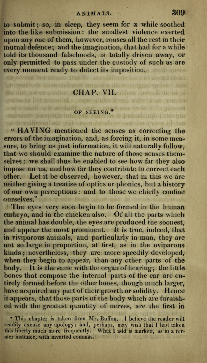 to submit; so, in sleep, they seem for a while soothed into the like submission: the smallest violence exerted upon any one of them, however, rouses all the rest in their mutual defence; and the imagination, that had for a while told its thousand falsehoods, is totally driven away, or only permitted to pass under the custody of such as are every moment ready to detect its imposition. CHAP. VII. OF SEEING.* “ HAVING mentioned the senses as correcting the errors of the imagination, and, as forcing it, in some mea- sure, to bring us just information, it will naturally follow, that we should examine the nature of those senses them- selves : we shall thus be enabled to see how far they also impose on us, and how far they contribute to correct each other. Let it be observed, however, that in this we are neither giving a treatise of optics or phonics, but a history of our own perceptions: and to those w^e chiefly confine ourselves.” The eyes very soon begin to be formed in the human embryo, and in the chicken also. Of all the parts which the animal has double, the eyes are produced the soonest, and appear the most prominent. It is true, indeed, that in viviparous animals, and particularly in man, they are not so large in proportion, at first, as in tlie oviparous kinds; nevertheless, they are more speedily developed, when they begin to appear, than any other parts of the body. It is the same with the organ of hearing; the little bones that compose the internal parts of the ear are en- tirely formed before the other bones, though much larger, have acquired any part of their growth or solidity. Hence it appears, that those parts of the body which are furnish- ed with the greatest quantity of nerves, are the first in * This chapter is taken from Mr. BufFon. I believe the reader will readily excuse any apology; and, perhaps, may wish that I had taken this liberty much more frequently. What I add is raaiiicd, as in a for- mer instance, with inverted commas.