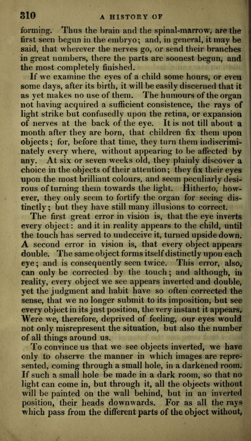 forming. Thus the brain and the spinal-marrow, are the first seen begun in the embryo; and, in general, it may be said, that wherever the nerves go, or send their branches in great numbers, there the parts are soonest begun, and the most completely finished. If we examine the eyes of a child some hours, or even some days, after its birth, it will be easily discerned that it as yet makes no use of them. The humours of the organ not having acquired a sufficient consistence, the rays of light strike but confusedly upon the retina, or expansion of nerves at the back of the eye. It is not till about a month after they are born, that children fix them upon objects; for, before that time, they turn them indiscrimi- nately every where, without appearing to be affected by any. At six or seven weeks old, they plainly discover a choice in the objects of their attention ; they fix their eyes upon the most brilliant colours, and seem peculiarly desi- rous of turning them towards the light. Hitherto, how- ever, they only seem to fortify the organ for seeing dis- tinctly; but they have still many illusions to correct. The first great error in vision is, that the eye inverts every object: and it in reality appears to the child, until the touch has served to undeceive it, turned upside down. A second error in vision is, that every object appears double. The same object forms itself distinctly upon each eye; and is consequently seen twice. This error, also, can only be corrected by the touch; and although, in reality, every object we see appears inverted and double, yet the judgment and habit have so often corrected the sense, that we no longer submit to its imposition, but see every object in its just position, the very instant it appears. Were we, therefore, deprived of feeling, our eyes would not only misrepresent the situation, but also the number of all things around us. To convince us that we see objects inverted, we have only to observe the manner in which images are repre- sented, coming through a small hole, in a darkened room. If such a small hole be made in a dark room, so that no light can come in, but through it, all the objects without will be painted on the wall behind, but in an inverted position, their heads downwards. For as all the i-ays w hich pass from the different parts of the object without.