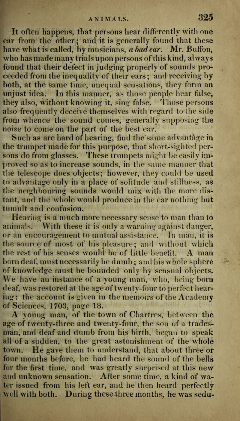 It often happens, that persons hear flifferently with one ear from tlie other; and it is generally found that these have what is called, by musicians, a had ear. Mr. Biiffon, who has made many trials upon persons of this kind, always found that their defect in judging properly of sounds pro- ceeded from the inequality of their ears; and receiving by both, at the same time, unequal sensations, they form an unjust idea. In this manner, as those people hear false, they also, without knowing it, sing false, '^fliose persons also frequently deceive themselves witli regard to the side from whence the sound comes, generally sup})Osing the noise to come on the part of the best ear. Such as are hard of hearing, find the same advanti\ge in the trumpet made for this purpose, that short-sighted per- sons do from glasses. These trumpets might be easily im- ]>roved so as to increase sounds, in tiie same manner that the telescope does objects; however, they could be used to advantage only in a place of solitude and stillness, as t!)e neighbouring sounds would mix with the more dis- tant, and the whole would produce in the ear nothing but tumult and confusion. Hearing is a much more necessary sense to man than to animals. With these it is only a warning against danger, or an encouragement to nintual assistance, bi man, it is the source of most of his pleasure; and without which the rest of his senses woidd be of little benefit. A man born deaf, must necessarily be dnnd); and his whole sphere of knowledge must be bounded only by sensual objects. We have an instance of a young man, who, being born deaf, was restored at the age of twenty-four to perfect hear- ing: the account is given in the memoirs of tl)e Academy of Sciences, 1703, page 18. A young man, of the town of Chartres, between the age of twenty-three and twenty-four, the son of a trades- man, and deaf and dumb from his birth, began to speak all of a sudden, to the great astonishment of the whole town. He gave them to understand, that about three or four months before, he had heard the sound of the bells for the first time, and was greatly surprised at this new and unknown sensation. After some time, a kind of wa- ter issued from his left ear, and he then heard perfectly well with both. During these three months, he was sedu-