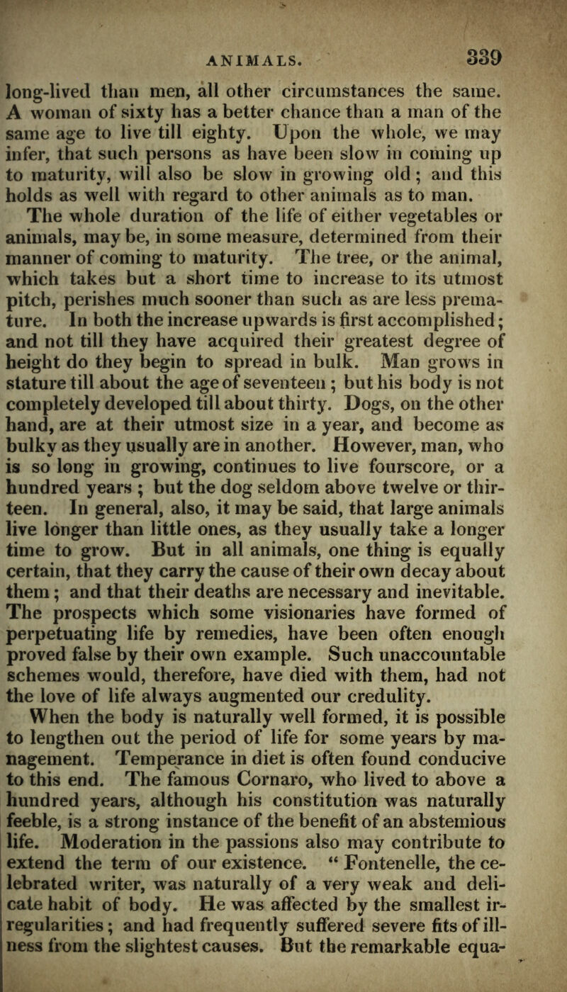 long-lived than men, all other circumstances the same. A woman of sixty has a better chance than a man of the same age to live till eighty. Upon the whole, we may infer, that such persons as have been slow in coming up to maturity, will also be slow in growing old; and this holds as well with regard to other animals as to man. The whole duration of the life of either vegetables or animals, may be, in some measure, determined from their manner of coming to maturity. The tree, or the animal, which takes but a short time to increase to its utmost pitch, perishes much sooner than such as are less prema- ture. In both the increase upwards is first accomplished; and not till they have acquired their greatest degree of height do they begin to spread in bulk. Man grows in stature till about the age of seventeen ; but his body is not completely developed till about thirty. Dogs, on the other hand, are at their utmost size in a year, and become as bulky as they usually are in another. However, man, who is so long in growing, continues to live fourscore, or a hundred years ; but the dog seldom above twelve or thir- teen. In general, also, it may be said, that large animals live longer than little ones, as they usually take a longer time to grow. But in all animals, one thing is equally certain, that they carry the cause of their own decay about them; and that their deaths are necessary and inevitable. The prospects which some visionaries have formed of perpetuating life by remedies, have been often enough proved false by their own example. Such unaccountable schemes would, therefore, have died with them, had not the love of life always augmented our credulity. When the body is naturally well formed, it is possible to lengthen out the period of life for some years by ma- nagement. Temperance in diet is often found conducive to this end. The famous Cornaro, who lived to above a hundred years, although his constitution was naturally feeble, is a strong instance of the benefit of an abstemious life. Moderation in the passions also may contribute to i extend the term of our existence. “ Fontenelle, the ce- 1 lebrated writer, was naturally of a very weak and deli- cate habit of body. He was affected by the smallest ir- regularities; and had frequently suffered severe fits of ill- ness from the slightest causes. But the remarkable equa-