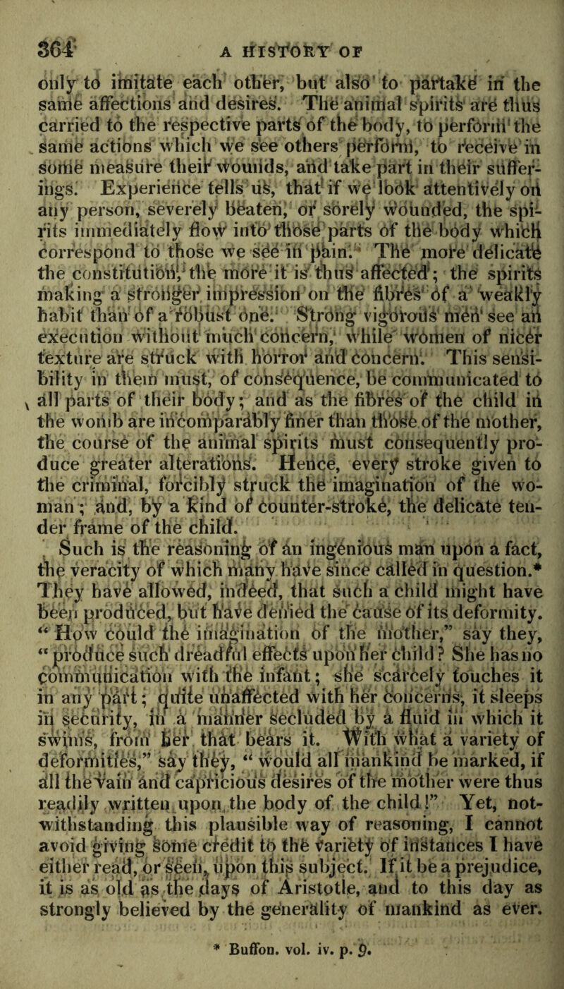 S64’ A iriSl^OfeY OF only td itnita[te each othtr, but also’ to pattakd in the saiiie affections arid desires. Thd aninlal S'pirits ard thus carried to the i^’espective parts of thd body, to perform* the saiiie actibns which we s‘ee others peYfciml, tb r’eceire in sortie measure theff \touiids, arid take part in their siiffev- iligs' Experience tells life, that^ if we Ibbk attentively oil aiiy person, severely bbateri; of sbrCiy Abounded, the spi- rits iininediatbly flovV inttytJibsd'parts 6f the body whicH correspond to those we sbb iti jihin'. ’ Thb jnote dblicahi the constitiitibliiHhe mbre it is t'hiife affect^^^ the spirits making a stroiigbf imprbfesibri’on fibfbs' bf a 'weakly habit than bf a'fbbtist bnb.^ Strbng* vi^broiife' mbii’ see aii execution \Vilhbiit much Cohcefn; \Vhile wbitien of nicbf textui;e are stfuck with hbrrof arid boncernl This sensi- bility in t*lieir) must, of cohfebq^itence, be coimnunicated tb V all parts of their body; and as the fibfes of the child iii the wonib are iiicoinpardbly finer than tiVoyb of the nVother, the coursb of the aniinal spirits Aiust cbnsequently pro- duce greater alteratibiis. Heiicb, every stroke given tb tlie crirniiVal, forcibly struck the imagination of the wo- man; ,afid, by a kind bf bounter-strokb, the delicate ten- der frame of the child. Such is the reasoning of an ingenfoufe man iipbn a fact, the veracity of which nVany haVe since called in question.* They have allowed, ihV?eed, that snbh a child liiiglit have feeejii produced, but fi'a^e deiVied the baitSe bf its deformity. How ebuld the iiiidgin bf the Another,” say they, “ pfbdtice such dreadful effebffe upon f/er bhild ? She has no CombVuniCatibn with'ihe Infaht; she sbarbely touches it in any ; didie uhaffbeted with her bbneerris, it sleeps ui security, lii a maiirfer feecluded By a fluid lii which it shim's, frorb Bef that bears it. With wKat a variety of deforrnitJes,” say they, ‘‘ would all inarikind be marked, if dll thed^aiii and capHcious desires of the ihbtlier were thus readily written upon, the body of the child!” Yet, not- withstanding this plausible way of reasoning, I cannot avoid giving febme cfedit tb thfe Variety of irtfetatlces I have either read, br pein iipbn thiy subject. If it be a prejudice, it is as old as the days of Aristotle, and to this day as strongly believed by the generality of mankind as eVer. * BufFon. vol. iv. p. p.