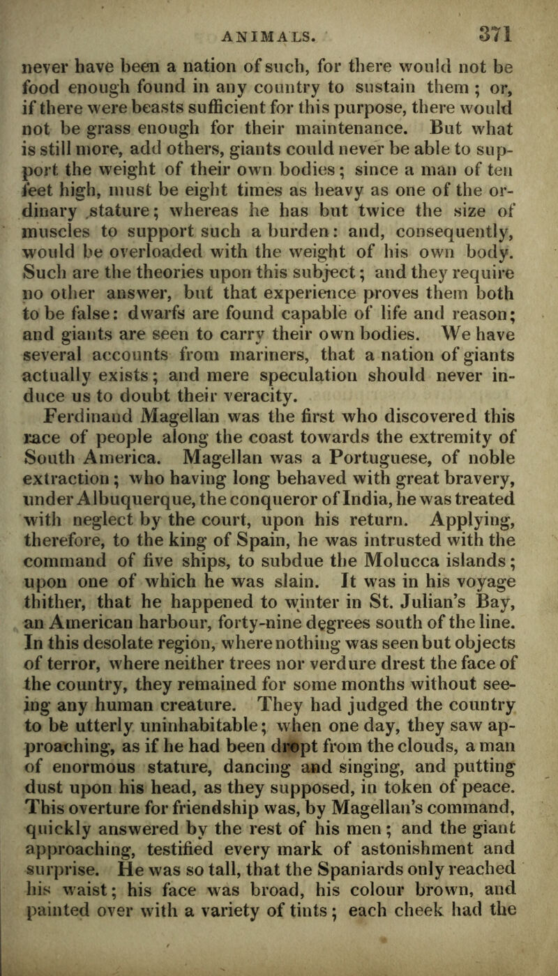 never have been a nation of such, for there would not be food enough found in any country to sustain them ; or, if there were beasts sufficient for this purpose, there would not be grass enough for their maintenance. But what is still more, add others, giants could never be able to sup- port the weight of their own bodms; since a man of ten feet high, must be eight times as heavy as one of the or- dinary .stature; whereas he has but twice the size of muscles to support such a burden: and, consequently, would be overloaded with the weight of his own body. Such are the theories upon this subject; and they require no other answer, but that experience proves them both to be false; dwarfs are found capable of life and reason; and giants are seen to carry their own bodies. We have several accounts from mariners, that a nation of giants actually exists; and mere speculation should never in- duce us to doubt their veracity. Ferdinand Magellan was the first who discovered this race of people along the coast towards the extremity of South America. Magellan was a Portuguese, of noble extraction; who having long behaved with great bravery, iinder Albuquerque, the conqueror of India, he was treated with neglect by the court, upon his return. Applying, therefore, to the king of Spain, he was intrusted with the command of five ships, to subdue the Molucca islands; upon one of which he was slain. It was in his voyage thither, that he happened to winter in St. Julian’s Bay, an American harbour, forty-nine degrees south of the line. In this desolate region, where nothing was seen but objects of terror, where neither trees nor verdure drest the face of the country, they remained for some months without see- ing any human creature. They had judged the country to be utterly uninhabitable; when one day, they saw ap- proaching, as if he had been dropt from the clouds, a man of enormous stature, dancing and singing, and putting dust upon his head, as they supposed, in token of peace. This overture for friendship was, by Magellan’s command, quickly answered by the rest of his men; and the giant approaching, testified every mark of astonishment and surprise. He was so tall, that the Spaniards only reached his waist; his face was broad, his colour brown, and painted over with a variety of tints; each cheek had the