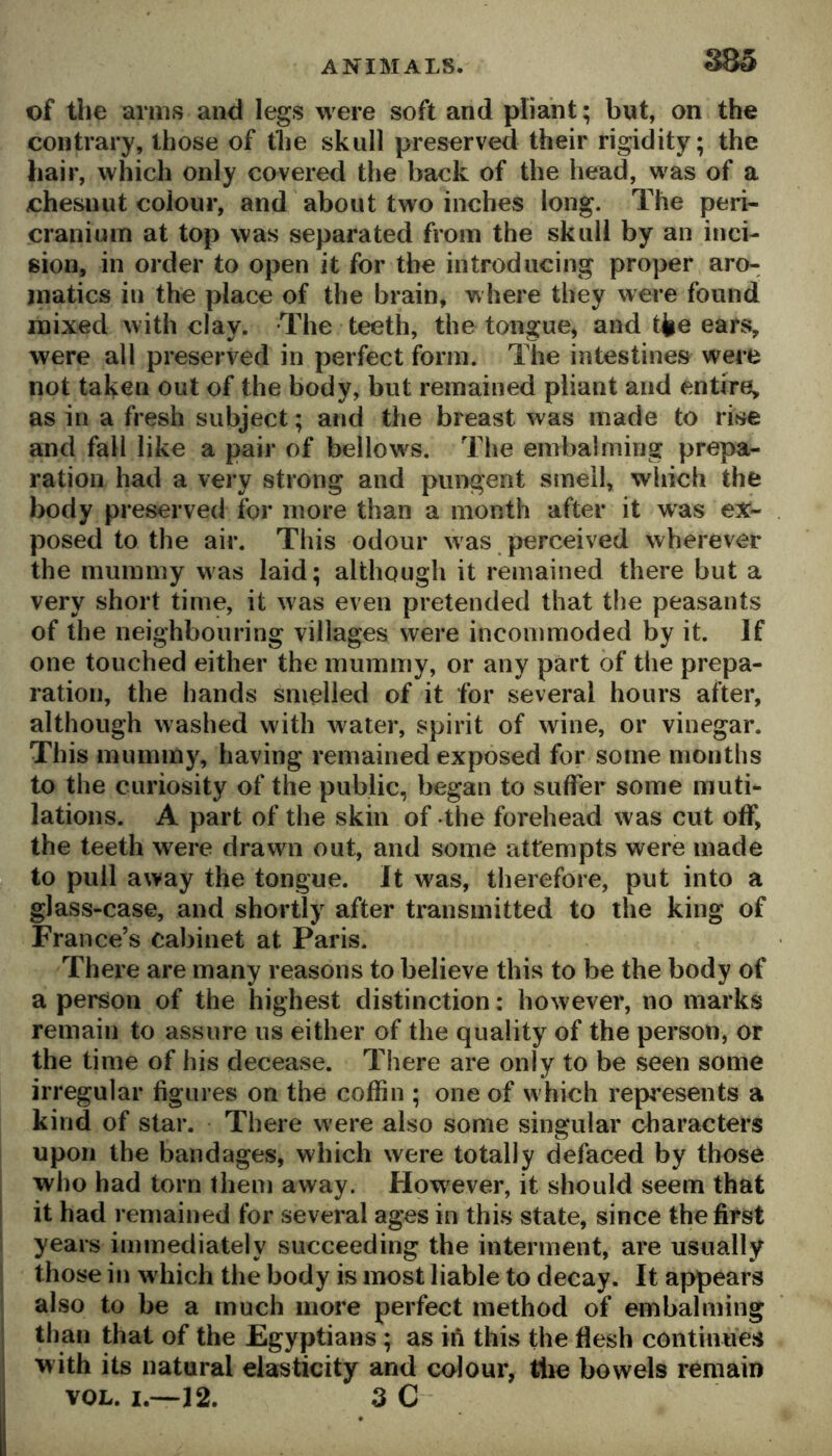 S85 of the arms and legs were soft and pliant; bnt, on the contrary, those of the skull preserved their rigidity; the hair, which only covered the back of the head, was of a chesnut colour, and about two inches long. The peri- cranium at top was separated from the skull by an inci- sion, in order to open it for the introducing proper aro- matics in the place of the brain, where they were found mixed with clay. The teeth, the tongue, and tjie ears, were all preserved in perfect form. The intestines were not taken out of the body, but remained pliant and entire, as in a fresh subject; and the breast was made to rise and fall like a pair of bellows. The embalming prepa- ration had a very strong and pungent smell, which the body preserved for more than a month after it was ex- posed to the air. This odour was perceived wherever the mummy was laid; although it remained there but a very short time, it was even pretended that the peasants of the neighbouring villages were incommoded by it. If one touched either the mummy, or any part of tlie prepa- ration, the hands smelled of it for several hours after, although washed with water, spirit of wine, or vinegar. This mummy, having remained exposed for some months to the curiosity of the public, began to suffer some muti- lations. A part of the skin of the forehead was cut off, the teeth were drawn out, and some attempts were made to pull away the tongue. It was, therefore, put into a glass-case, and shortly after transmitted to the king of France’s cabinet at Paris. There are many reasons to believe this to be the body of a person of the highest distinction: however, no marks remain to assure us either of the quality of the person, or the time of his decease. There are only to be seen some irregular figures on the coffin ; one of w hich represents a kind of star. There were also some singular characters upon the bandages, which were totally defaced by those who had torn them away. However, it should seem that it had remained for several ages in this state, since the first years immediately succeeding the interment, are usually those in w hich the body is most liable to decay. It appears also to be a much more perfect method of embalming than that of the Egyptians; as in this the flesh continues with its natural elasticity and colour, tlie bowels remain VOL. I.—J2. 3 C