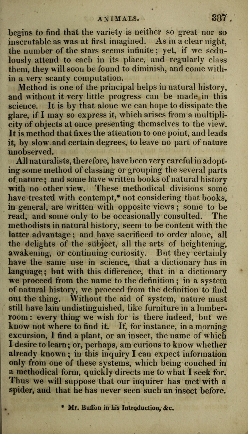 begins to find that the variety is neither so great nor so inscrutable as was at first imagined. As in a clear night, the number of the stars seems infinite; yet, if we sedu- lously attend to each in its place, and regularly class them, they will soon be found to diminish, and come with- in a very scanty computation. Method is one of the principal helps in natural history, and without it very little progress can be made in this science. It is by that alone we can hope to dissipate the glare, if I may so express it, which arises from a multipli- city of objects at once presenting themselves to the view. It is method that fixes the attention to one point, and leads it, by slow.and certain degrees, to leave no part of nature unobserved. All naturalists, therefore, havebeen very careful in adopt- ing some method of classing or grouping the several parts ofinature; and some have written books of natural history with no other view. These methodical divisions some have treated with contempt,* not considering that books, in general, are written with opposite views; some to be read, and some only to be occasionally consulted. The methodists in natural history, seem to be content with the latter advantage; and have sacrificed to order alone, all the delights of the subject, all the arts of heightening, awakening, or continuing curiosity. But they certainly have the same use in science, that a dictionary has in language; but with this dift'erence, that in a dictionary we proceed from the name to the definition ; in a system of natural history, we proceed from the definition to find out the thing. Without the aid of .system, nature must still have lain undistinguished, like furniture in a lumber- room : every thing we wish for is there indeed, but we know not where to find it. If, for instance, in a morning excursion, I find a plant, or an insect, the name of which I desire to learn; or, perhaps, am curious to know whether already known ; in this inquiry I can expect information only from one of these systems, which being couched in a methodical form, quickly directs me to what I seek for. Thus we will suppose that our inquirer has met with a spider, and that he has never seen such an insect before. Mr. Buffon in his Introduction,* &c.