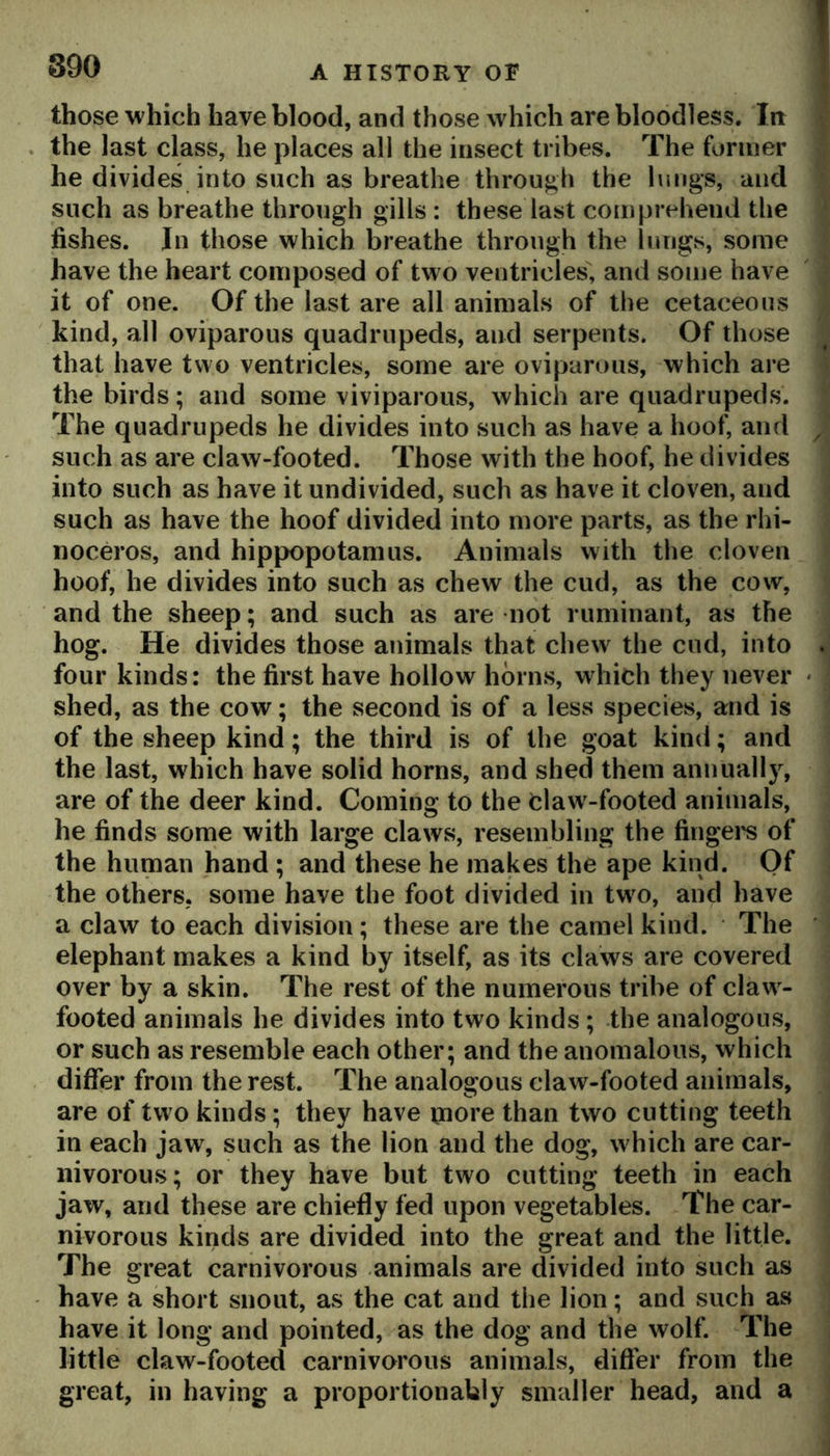 those which have blood, and those which are bloodless. Itt the last class, he places all the insect tribes. The former he divides into such as breathe through the limgs, and such as breathe through gills : these last comprehend the fishes. In those which breathe through the lungs, some have the heart composed of two ventricles, and some have it of one. Of the last are all animals of the cetaceous kind, all oviparous quadrupeds, and serpents. Of those that have two ventricles, some are oviparous, which are the birds; and some viviparous, which are quadrupeds. The quadrupeds he divides into such as have a hoof, and such as are claw-footed. Those with the hoof, he divides into such as have it undivided, such as have it cloven, and such as have the hoof divided into more parts, as the rhi- noceros, and hippopotamus. Animals with the cloven hoof, he divides into such as chew the cud, as the cow, and the sheep; and such as are not ruminant, as the hog. He divides those animals that chew the cud, into four kinds: the first have hollow horns, which they never shed, as the cow; the second is of a less species, and is of the sheep kind; the third is of the goat kind; and the last, which have solid horns, and shed them annually, are of the deer kind. Coming to the Claw-footed animals, he finds some with large claws, resembling the fingei's of the human hand ; and these he makes the ape kind. Qf the others, some have the foot divided in tw^o, and have a claw to each division; these are the camel kind. The elephant makes a kind by itself, as its claws are covered over by a skin. The rest of the numerous tribe of claw^- footed animals he divides into two kinds ; the analogous, or such as resemble each other; and the anomalous, which differ from the rest. The analogous claw-footed animals, are of two kinds; they have inore than two cutting teeth in each jaw, such as the lion and the dog, which are car- nivorous; or they have but two cutting teeth in each jaw, and these are chiefly fed upon vegetables. The car- nivorous kinds are divided into the great and the little. The great carnivorous animals are divided into such as have a short snout, as the cat and the lion; and such as have it long and pointed, as the dog and the wolf. The little claw-footed carnivorous animals, differ from the great, in having a proportionably smaller head, and a i i I i