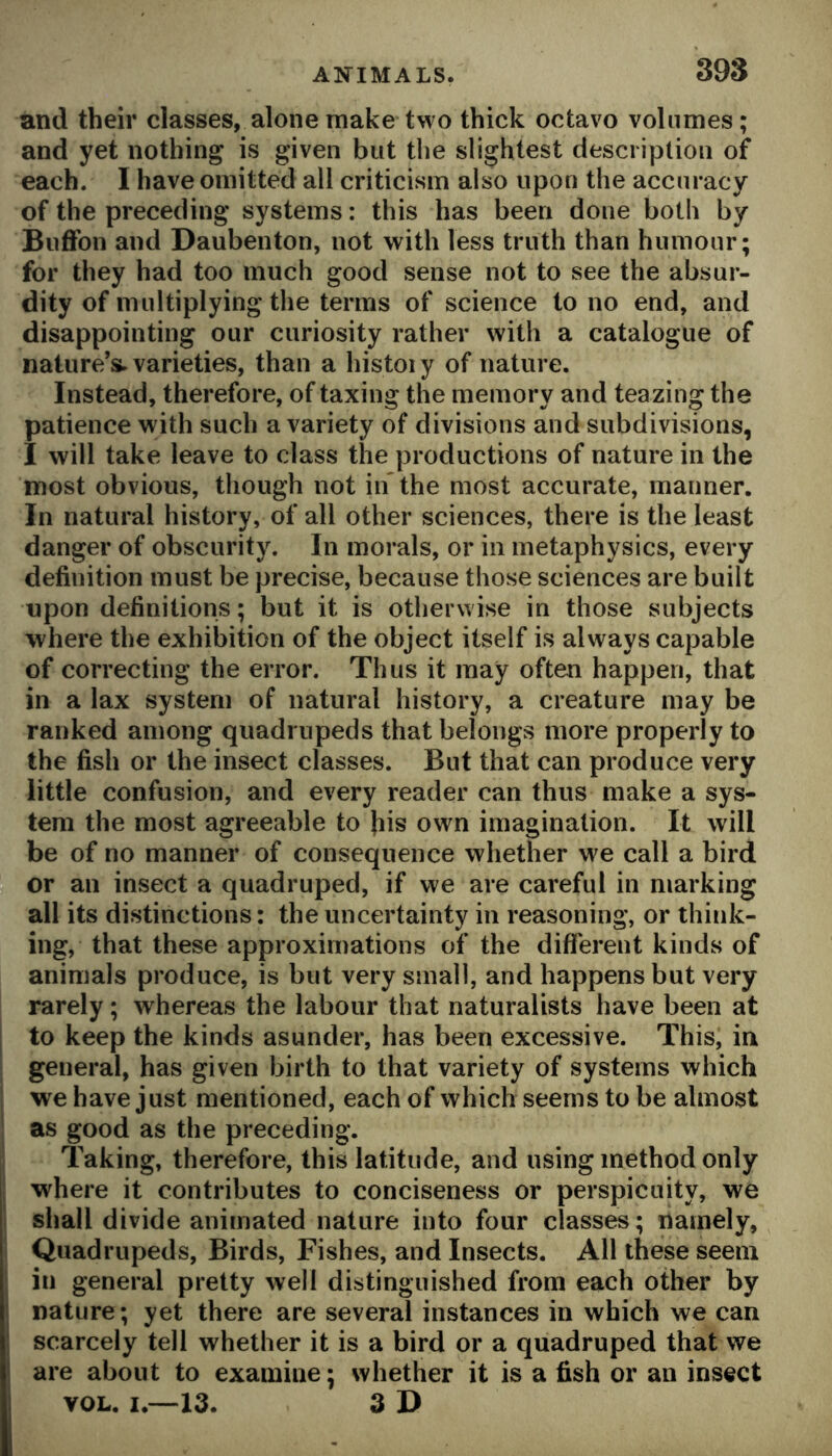 and their classes, alone make two thick octavo volumes; and yet nothing is given but the slightest description of each. I have omitted all criticism also upon the accuracy of the preceding systems: this has been done both by Buffon and Daubenton, not with less truth than humour; for they had too much good sense not to see the absur- dity of multiplying the terms of science to no end, and disappointing our curiosity rather with a catalogue of nature’s, varieties, than a histoiy of nature. Instead, therefore, of taxing the memory and teazing the patience with such a variety of divisions and subdivisions, I will take leave to class the productions of nature in the most obvious, though not in the most accurate, manner. In natural history, of all other sciences, there is the least danger of obscurity. In morals, or in metaphysics, every definition must be precise, because those sciences are built upon definitions; but it is otherwise in those subjects where the exhibition of the object itself is always capable of correcting the error. Thus it may often happen, that in a lax system of natural history, a creature may be ranked among quadrupeds that belongs more properly to the fish or the insect classes. But that can produce very little confusion, and every reader can thus make a sys- tem the most agreeable to his own imagination. It will be of no manner of consequence whether w^e call a bird or an insect a quadruped, if we are careful in marking all its distinctions: the uncertainty in reasoning, or think- ing, that these approximations of the different kinds of animals produce, is but very small, and happens but very rarely; whereas the labour that naturalists have been at to keep the kinds asunder, has been excessive. This, in general, has given birth to that variety of systems which we have just mentioned, each of which seems to be almost as good as the preceding. Taking, therefore, this latitude, and using method only where it contributes to conciseness or perspicuity, we shall divide animated nature into four classes; namely, Quadrupeds, Birds, Fishes, and Insects. All these seem in general pretty well distinguished from each other by nature; yet there are several instances in which we can scarcely tell whether it is a bird or a quadruped that we are about to examine; whether it is a fish or an insect VOL. I.—13. 3 J>