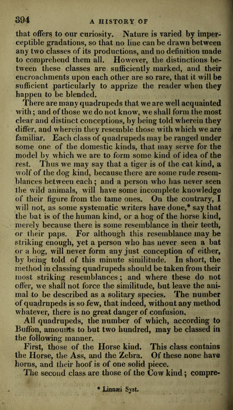 that offers to our curiosity. Nature is varied by imper- ceptible gradations, so that no line can be drawn between any two classes of its productions, and no definition made to comprehend them all. However, the distinctions be- tween these classes are suflSciently marked, and their encroachments upon each other are so rare, that it will be sufficient particularly to apprize the reader when they happen to be blended. There are many quadrupeds that we are well acquainted with; and of those we do not know, we shall form the most clear and distinct conceptions, by being told wherein they differ, and wherein they resemble those with which we are familiar. Each class of quadrupeds may be ranged under some one of the domestic kinds, that may serve for the model by which we are to form some kind of idea of the rest. Thus we may say that a tiger is of the cat kind, a wolf of the dog kind, because there are some rude resem- blances between each ; and a person who has never seen the wild animals, will have some incomplete knowledge of their figure from the tame ones. On the contrary, I will not, as some systematic writers have done,* say that the bat is of the human kind, or a hog of the horse kind, merely because there is some resemblance in their teeth, or their paps. For although this resemblance may be striking enough, yet a person who has never seen a bat or a hog, will never form any just conception of either, by being told of this minute similitude. In short, the method in classing quadrupeds should be taken from their most striking resemblances; and where these do not ofihi*, we shall not force the similitude, but leave the ani- mal to be described as a solitary species. The number of quadrupeds is so few, that indeed, without any method w hatever, there is no great danger of confusion. All quadrupeds, the number of which, according to Buffon, amourrts to but two hundred, may be classed in the following manner. First, those of the Horse kind. This class contains the Horse, the Ass, and the Zebra. Of these none have horns, and their hoof is of one solid piece. The second class are those of the Cow kind; compre- * Linnaei Sjst.