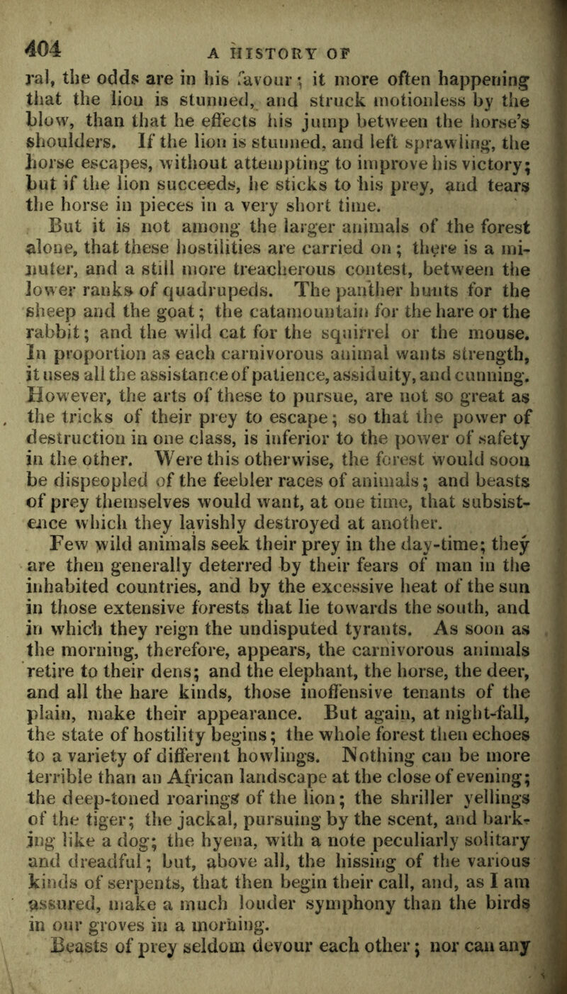 ral, the odds are in his ravour; it more often happening that the lion is stunned, and struck motionless by the blow, than that he eftects his jump between the horse’s shoulders. If the lion is stunned, and left sprawling, the horse escapes, without attempting to improve his victory; but if the lion succeeds, he sticks to his prey, and tears the horse in pieces in a very short time. But it is not among the larger animals of the forest alone, that these hostilities are carried on ; tln^re is a ini- jmter, and a still more treacherous contest, between the lower ranks of c|uadrupecls. The panther hunts for the sheep and the goat; the cataniountain for the hare or the rabbit; and the wild cat for the squirrel or the mouse. In proportion as each carnivorous animal wants strength, it uses all the assistance of patience, assiduity, and cunning. However, the arts of these to pursue, are not so great as the tricks of their prey to escape; so that the power of destruction in one class, is inferior to the power of safety in the other. Were this otherwise, the forest w^ould soon be dispeopled of the feebler races of animals; and beasts of prey themselves would want, at one time, that subsist- ence which they lavishly destroyed at another. Few yvild animals seek their prey in the day-time; they are then generally deterred by their fears of man in the inhabited countries, and by the excessive heat of the sun in those extensive forests that lie towards the south, and in which they reign the undisputed tyrants. As soon as the morning, therefore, appears, the carnivorous animals retire to their dens; and the elephant, the horse, the deer, and all the hare kinds, those inoffensive tenants of the plain, make their appearance. But again, at night-fall, the state of hostility begins; the whole forest then echoes to a variety of different how lings. Nothing can be more terrible than an African landscape at the close of evening; the deep-toned roarings of the lion; the shriller yellings of the tiger; the jackal, pursuing by the scent, and barkr ing like a dog; the hyena, with a note peculiarly solitary and dreadful; but, above all, the hissing of the various kinds of serpents, that then begin their call, and, as I am as.sured, make a much louder symphony than the birds in our groves in a inoriiing. Beasts of prey seldom devour each other; nor can any f i C