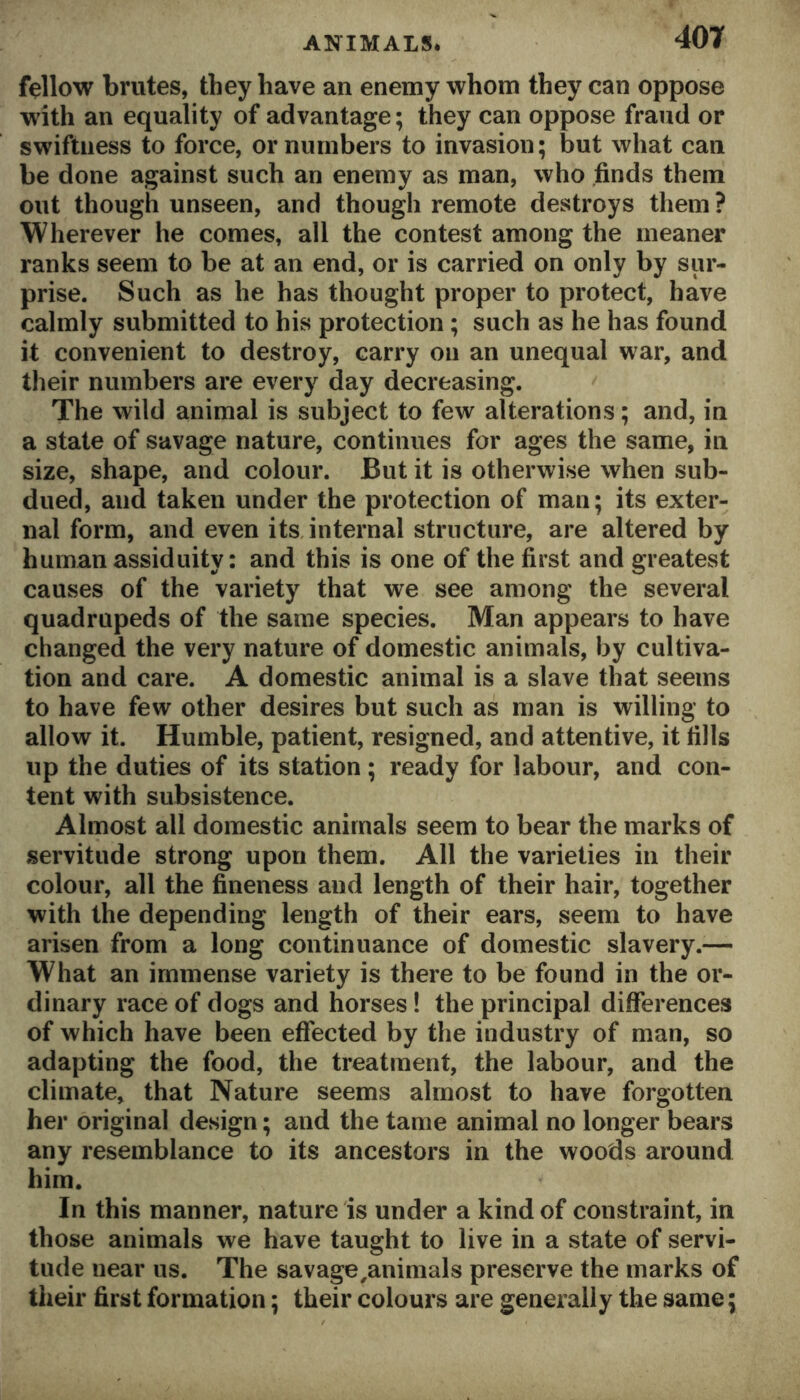 fellow brutes, they have an enemy whom they can oppose with an equality of advantage; they can oppose fraud or swiftness to force, or numbers to invasion; but what can be done against such an enemy as man, who finds them out though unseen, and though remote destroys them ? Wherever he comes, all the contest among the meaner ranks seem to be at an end, or is carried on only by sur- prise. Such as he has thought proper to protect, have calmly submitted to his protection ; such as he has found it convenient to destroy, carry on an unequal war, and their numbers are every day decreasing. The wild animal is subject to few alterations; and, in a state of savage nature, continues for ages the same, in size, shape, and colour. But it is otherwise when sub- dued, and taken under the protection of man; its exter- nal form, and even its, internal structure, are altered by human assiduity: and this is one of the first and greatest causes of the variety that we see among the several quadrupeds of the same species. Man appears to have changed the very nature of domestic animals, by cultiva- tion and care. A domestic animal is a slave that seems to have few other desires but such as man is willing to allow it. Humble, patient, resigned, and attentive, it fills up the duties of its station; ready for labour, and con- tent with subsistence. Almost all domestic animals seem to bear the marks of servitude strong upon them. All the varieties in their colour, all the fineness and length of their hair, together with the depending length of their ears, seem to have arisen from a long continuance of domestic slavery.— What an immense variety is there to be found in the or- dinary race of dogs and horses! the principal differences of which have been effected by the industry of man, so adapting the food, the treatment, the labour, and the climate, that Nature seems almost to have forgotten her original design; and the tame animal no longer bears any resemblance to its ancestors in the woods around him. In this manner, nature is under a kind of constraint, in those animals we have taught to live in a state of servi- tude near us. The savage ^animals preserve the marks of their first formation; their colours are generally the same;