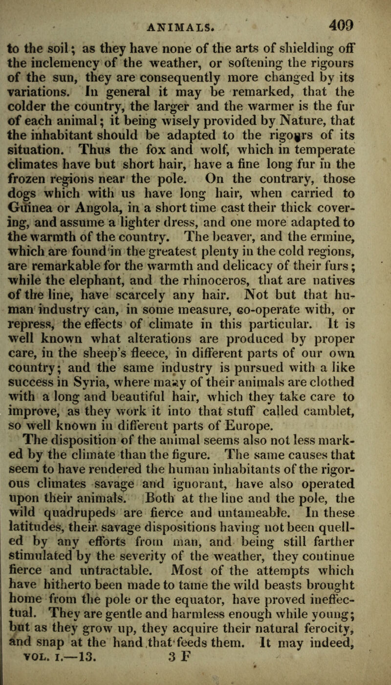 to the soil; as they have none of the arts of shielding off the inclemency of the weather, or softening the rigours of the sun, they are consequently more changed by its variations. In general it may be remarked, that the colder the country, the larger and the warmer is the fur of each animal; it being wisely provided by Nature, that the inhabitant should be adapted to the rigours of its situation. Thus the fox and wolf, which in temperate climates have but short hair, have a fine long fur m the frozen regions near the pole. On the contrary, those dogs which with us have long hair, when carried to Giiinea or Angola, in a short time cast their thick cover- ing, and assume a lighter dress, and one more adapted to the warmth of the country. The beaver, and the ermine, which are found'in the greatest plenty in the cold regions, are remarkable for the warmth and delicacy of their furs; while the elephant, and the rhinoceros, that are natives of the line, have scarcely any hair. Not but that hu^ man industry can, in some measure, eo-operate with, or repress, the effects of climate in this particular. It is well known what alterations are produced by proper care, in the sheep’s fleece, in different parts of our own country; and the same industry is pursued with a like success in Syria, where ma»y of their animals are clothed with a long and beautiful hair, which they take care to improve, as they work it into that stuff called camblet, so well known in different parts of Europe. The disposition of the animal seems also not less mark- ed by the climate than the figure. The same causes that seem to have rendered the human inhabitants of the rigor- ous climates savage and ignorant, have also operated upon their animals. Both at the line and the pole, the wild quadrupeds are fierce and untameable. In these latitudes, their, savage dispositions having not been quell- ed by any efforts from man, and being still farther stimulated by the severity of the weather, they continue fierce and untractable. Most of the attempts which i have hitherto been made to tame the wild beasts brought I home from the pole or the equator, have proved ineffec- i tual. They are gentle and harmless enough while young; but as they grow up, they acquire their natural ferocity, and snap at the hand.that feeds them. It may indeed, VOL. I.—13. 3 F