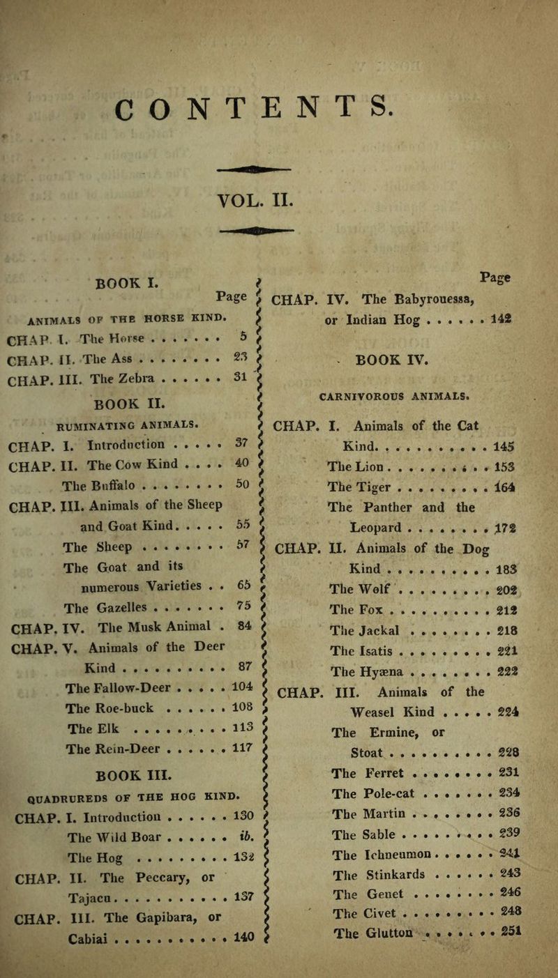 CONTENTS VOL. II. BOOK I. f Page PaSe f CHAP. IV. The Babyrouessa, ANIMALS OF THE HORSE KIND. or Indian Hog ...... 142 CHAP I. The Horse 5 i CHAP. II. The Ass 23 f BOOK IV. CHAP. HI. The Zebra 31 | BOOK II. f CARNIVOROUS ANIMALS. RUMINATING ANIMALS. i CHAP. I. Animals of the Cat CHAP 1 Tnirodnction 37 $ Kind 145 CHAP. II. The Cow Kind .... 40 { The Lion .......... 50 \ The Tiger 164 CHAP. III. Animals of the Sheep \ The Panther and the and Goat Kind 55 \ Leopard 172 The Sheep 67 } CHAP. 11. Animals of the Dog The Goat and its \ Kind 183 numerous Varieties . . 65 f The Wolf 202 The Gazelles 75 i The Fox 919 CHAP. IV. The Musk Animal . 84 5 The Jackal z 218 CHAP. V. Animals of the Deer 5 The Isatis 221 Kind 87 * __ 222 The Fallow-Deer 104 CHAP. III. Animals of the The Roe-buck 108 { J Weasel Kind . 224 The Elk ,. . . . 113 S The Ermine, or The Rem-Deer 117 i C foo f 228 BOOK III. The Ferret , 231 QUADRUREDS OF THE HOG KIND. / The Pole-cat . 234 T T A A A T .4* 1 ^ 4 l 44 130 t , 236 rpi, _ AI/'.l.l Rnop ih r xb. The Sable . • , . 239 nri,.. rirtw . . ISi ( The Ichneumon .••••' . 241 CHAP. II. The Peccary, or The Stinkards . 243 137 > . 246 CHAP. III. The Gapibara, or S The Civet 140 { The Glutton