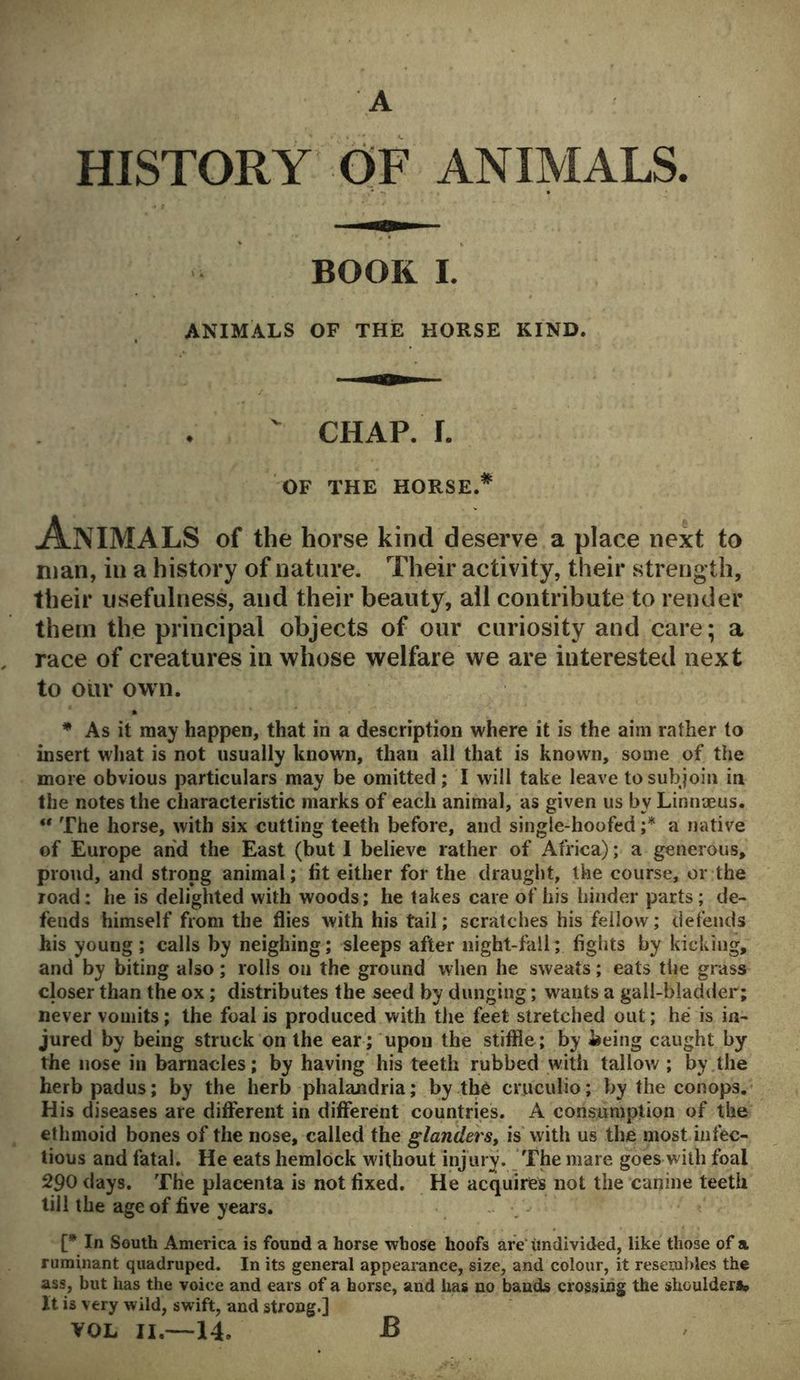 A HISTORY OF ANIMALS. BOOK I. ANIMALS OF THE HORSE KIND.  CHAP. r. OF THE HORSE.* ANIMALS of the horse kind deserve a place next to man, in a history of nature. Their activity, their strength, their usefulness, and their beauty, all contribute to render them the principal objects of our curiosity and care; a race of creatures in whose welfare we are interested next to our own. * As it may happen, that in a description where it is the aim rather to insert what is not usually known, than all that is known, some of the more obvious particulars may be omitted; I will take leave to subjoin in the notes the characteristic marks of each animal, as given us by Linnaeus. “ The horse, with six cutting teeth before, and single-hoofed ;* a native of Europe and the East (but I believe rather of Africa); a generous, proud, and strong animal; fit either for the draught, the course, or the road: he is delighted with woods; he takes care of his hinder parts; de- fends himself from the flies with his tail; scratches his feilow; defends his young; calls by neighing; sleeps after night-fall; fights by kicking, and by biting also; rolls on the ground when he sweats; eats tiie grass closer than the ox; distributes the seed by dunging; wants a gall-bladder; never vomits; the foal is produced with the feet stretched out; he is in- jured by being struck on the ear ; upon the stiffie; by being caught by the nose in barnacles; by having his teeth rubbed with tallow ; by the herbpadus; by the herb phalandria; by the cruculio; by the conops. His diseases are different in different countries. A consumption of the ethmoid bones of the nose, called the glanders, is with us the most infec- tious and fatal. He eats hemlock without injury. The mare goes with foal 290 days. The placenta is not fixed. He acquires not the canine teeth till the age of five years. [* In South America is found a horse whose hoofs are Undivided, like those of a ruminant quadruped. In its general appearance, size, and colour, it resembles the ass, but has the voice and ears of a horse, and lias no bauds crossing the shoulders* It is very wild, swift, and strong.] VOL II.—14. B