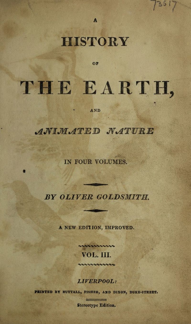 7-7 HISTORY THE EARTH, •* AND ^JflM^TElD JV^TURE IN FOUR VOLUMES. BY OLIVER GOLDSMITH. A NEW EDIT ION, IMPROVED. LIVERPOOL: PRINTED BY NUTTALL, FISHER, AND DIXON, DUKE-STREET* Stereotype Edition.