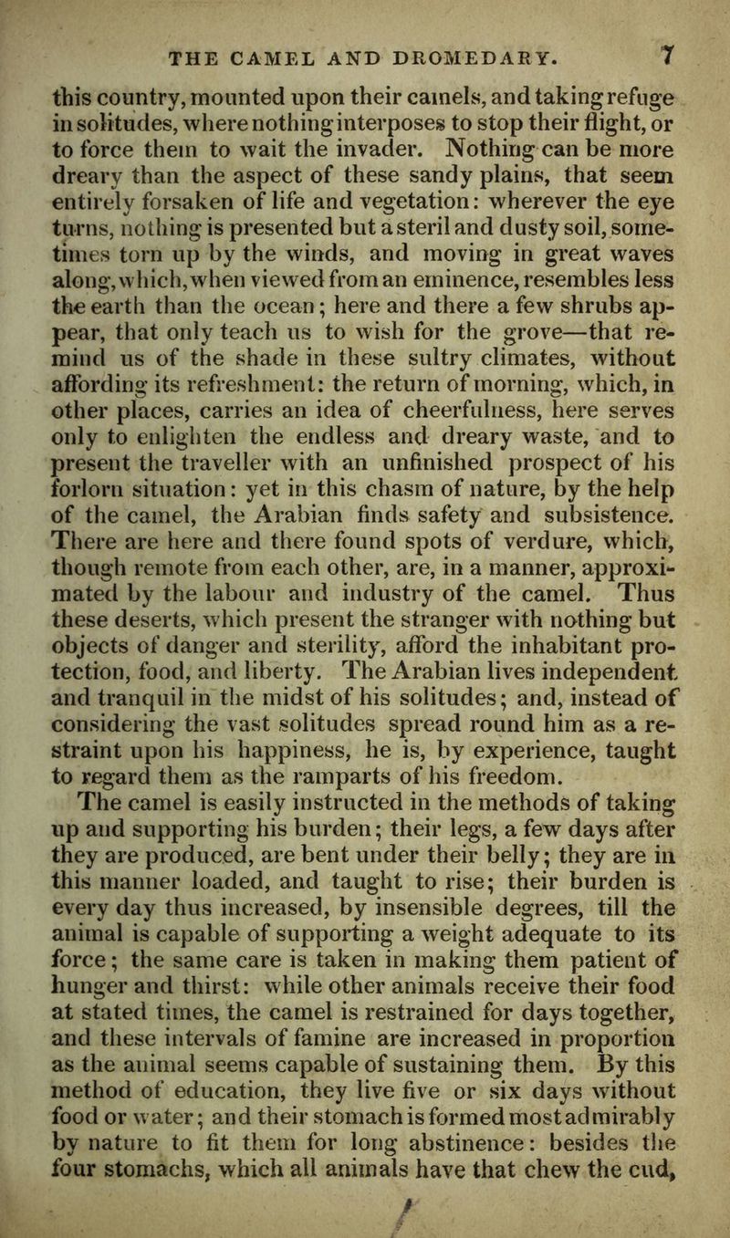 this country, mounted upon their camels, and taking refuge in solitudes, where nothing interposes to stop their flight, or to force them to wait the invader. Nothing can be more dreary than the aspect of these sandy plains, that seem entirely forsaken of life and vegetation: wherever the eye turns, nothing is presented but asteril and dusty soil, some- times torn up by the winds, and moving in great waves along, which, when viewed from an eminence, resembles less the earth than the ocean; here and there a few shrubs ap- pear, that only teach us to wish for the grove—that re- mind us of the shade in these sultry climates, without affording its refreshment: the return of morning, which, in other places, carries an idea of cheerfulness, here serves only to enlighten the endless and dreary waste, and to present the traveller with an unfinished prospect of his forlorn situation: yet in this chasm of nature, by the help of the camel, the Arabian finds safety and subsistence. There are here and there found spots of verdure, which, though remote from each other, are, in a manner, approxi- mated by the labour and industry of the camel. Thus these deserts, which present the stranger with nothing but objects of danger and sterility, afford the inhabitant pro- tection, food, and liberty. The Arabian lives independent and tranquil in the midst of his solitudes; and, instead of considering the vast solitudes spread round him as a re- straint upon his happiness, he is, by experience, taught to regard them as the ramparts of his freedom. The camel is easily instructed in the methods of taking up and supporting his burden; their legs, a few days after they are produced, are bent under their belly; they are in this manner loaded, and taught to rise; their burden is every day thus increased, by insensible degrees, till the animal is capable of supporting a weight adequate to its force; the same care is taken in making them patient of hunger and thirst: while other animals receive their food at stated times, the camel is restrained for days together, and these intervals of famine are increased in proportion as the animal seems capable of sustaining them. By this method of education, they live five or six days without food or w ater; and their stomach is formed most admirably by nature to fit them for long abstinence: besides the four stomachs, which all animals have that chew the cud, /