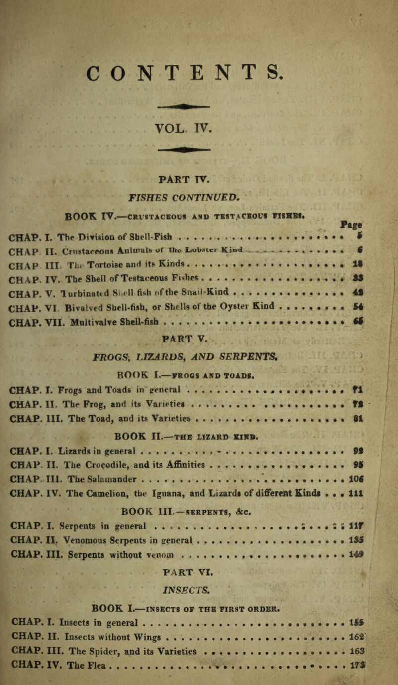 CONTENTS VOL TV. PART TV. FISHES CONTINUED. BOOK IV.—CFVSTACEOU8 AND TESTACEOUS FISHES* Pag* CHAP. I. Th(* Division of Shell-Fish • • • t CHAP II. Cnittaceona Animals the Lubnc. Kind 5 CHAP III Th» Tortoise and its Kinds • • • It CHAP. IV, The Shell of Testaceous Fishes ........ . . . • » JS CHAP. V. lurbinattd S ell fish of the Snail-Kind 4S CHAP. VI Bivalved Shell-fish, or Shells of the Oyster Kind 54 CHAP. VII. Muitivalve Shell-fish & PART V. FROGS, LIZARDS, AND SERPENTS. BOOK I.—FROGS AND TOADS. CHAP. I. Frogs and Toads in general »••••••••• fl CHAP. II. The Frog, and its Varieties »•••••••• ft CHAP. 111. The Toad, and its Varieties ••••*••.••• 81 BOOK II.—THE LIZARD KIRS. CHAP. I. Lizards in general • • 9t CHAP. II. The Crocodile, and its Affinities 95 CHAP III. The Salamander * * ... 104 CHAP. IV. The Camelion, the Iguana, and Lizards of different Kinds • • • 111 BOOK III.—SERPENTS, &C. CHAP. I. Serpents in general S ... S • Ilf CHAP. II. Venomous Serpents in general 1S5 CHAP. III. Serpents without venom •••••*. 149 PART VI. INSECTS. BOOK I.—INSECTS OF THE FIRST ORDER. CHAP. I. Insects in general 155 CHAP. II. Insects without Wings . . 162 CHAP. III. The Spider, and its Varieties 163