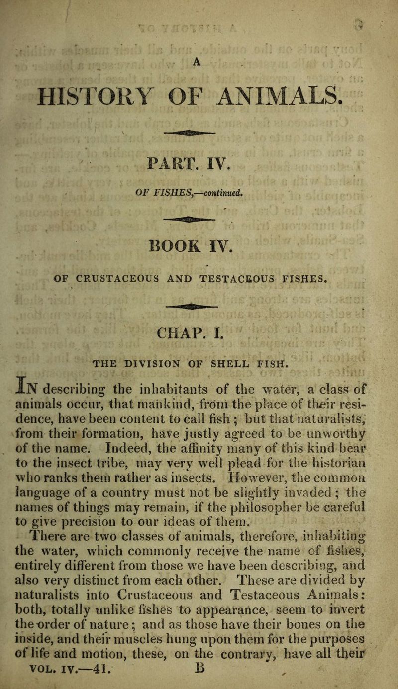 HISTORY OF ANIMALS. PART. IV. OF FISHES,—continued. BOOK IY. OF CRUSTACEOUS AND TESTACEOUS FISHES. CHAP. I. THE DIVISION OF SHELL FISH. In describing the inhabitants of the water, a class of animals occur, that mankind, from the place of their resi- dence, have been content to call fish ; but that naturalists, from their formation, have justly agreed to be unworthy of the name. Indeed, the affinity many of this kind bear to the insect tribe, may very well plead for the historian who ranks them rather as insects. How ever, the common language of a country must not be slightly invaded ; the names of things may remain, if the philosopher be careful to give precision to our ideas of them. There are two classes of animals, therefore, inhabiting the water, which commonly receive the name of fishes, entirely different from those we have been describing, and also very distinct from each other. These are divided by naturalists into Crustaceous and Testaceous Animals: both, totally unlike fishes to appearance, seem to invert the order of nature; and as those have their bones on the inside, and their muscles hung upon them for the purposes of life and motion, these, on the contrary, have all their vol. iv.—41. JB