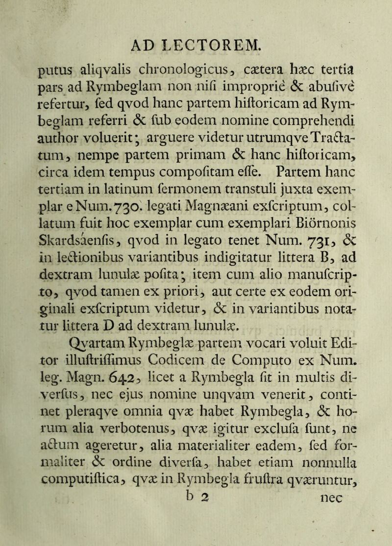 putus aliqvalis chronologicus, cætera hæc tertia pars ad Rymbeglam non nifi improprie & abufive refertur, fed qvod hanc partem hiitoricam ad Rynv beglam referri & fub eodem nomine comprehendi author voluerit; arguere videturutrumqveTrafta- tum, nempe partem primam & hanc hiftoricam, circa idem tempus compofitam eife. Partem hanc tertiam in latinum fermonem transtuli juxta exem- plar e Num, 730. legati Magnæani exfcriptum, col- latum fuit hoc exemplar cum exemplari Biörnonis Skardsáenfis, qvod in legato tenet Num. 731, & in leftionibus variantibus indigitatur littera B, ad dextram lunulæ pofita; item cum alio manufcrip- to, qvod tamen ex priori, aut certe ex eodem ori- ginali exfcriptum videtur, & in variantibus nota- tur littera D ad dextram lunulæ. Qyartam Rymbeglæ partem vocari voluit Edi- tor illuílriííimus Codicem de Computo ex Num. leg. Magn. 642, licet a Rymbegla iit in multis di- verfus, nec ejus nomine unqvam venerit, conti- net pleraqve omnia qvæ habet Rymbegla, & ho- rum alia verbotenus, qvæ igitur exclufa funt, ne a^lum ageretur, alia materialiter eadem, fed for- maliter &: ordine diverfa, habet etiam nonnulla computiftica, qvæ in Rymbegla fruitra qværuntur, b 2 nec